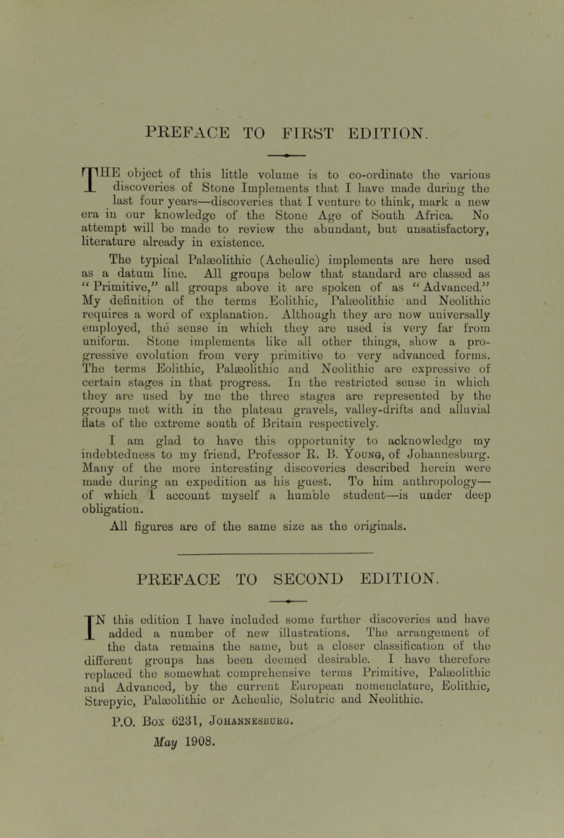 PREFACE TO FIRST EDITION. The object of this little volume is to co-ordinate the various discoveries of Stone Implements that I have made during the last four years—discoveries that I venture to think, mark a new era in our knowledge of the Stone Age of South Africa. No attempt will he made to review the abundant, but unsatisfactory, literature already in existence. The typical Paleolithic (Achoulic) implements are here used as a datum line. All groups below that standard are classed as “ Primitive,” all groups above it are spoken of as ‘‘ Advanced.” My definition of the terms Eolithic, Paleolithic and Neolithic requires a word of explanation. Although they are now universally employed, the sense in which they are used is very far from uniform. Stone implements like all other things, show a pro- gressive evolution from very primitive to very advanced forms. The terms Eolithic, Palmolithic and Neolithic are expressive of certain stages in that progress. In the restricted sense iu which they are used by me the three stages are represented by the groups met with in the plateau gravels, valley-drifts and alluvial fiats of the extreme south of Britain respectively. I am glad to have this opportunity to acknowledge my indebtedness to my friend, Professor R. B. Young, of Johannesburg. Many of the more interesting discoveries described herein were made during an expedition as his guest. To him anthropology— of which I account myself a humble student—is under deep obligation. All figures are of the same size as the originals. PREFACE TO SECOND EDITION. IN this edition I have included some further discoveries and Lave added a number of new illustrations. The arraugemeut of the data remains the same, but a closer classification of the different groups has been deemed desirable. I have therefore replaced the somewhat comprehensive terms Primitive, Palmolithic and Advanced, by the current European nomeuclature, Eolithic, iStrepyic, PalieolitMc or Acheulic, Solutric and Neolithic. P.O. Box 6231, JOHANNESnUKQ. May 1908.