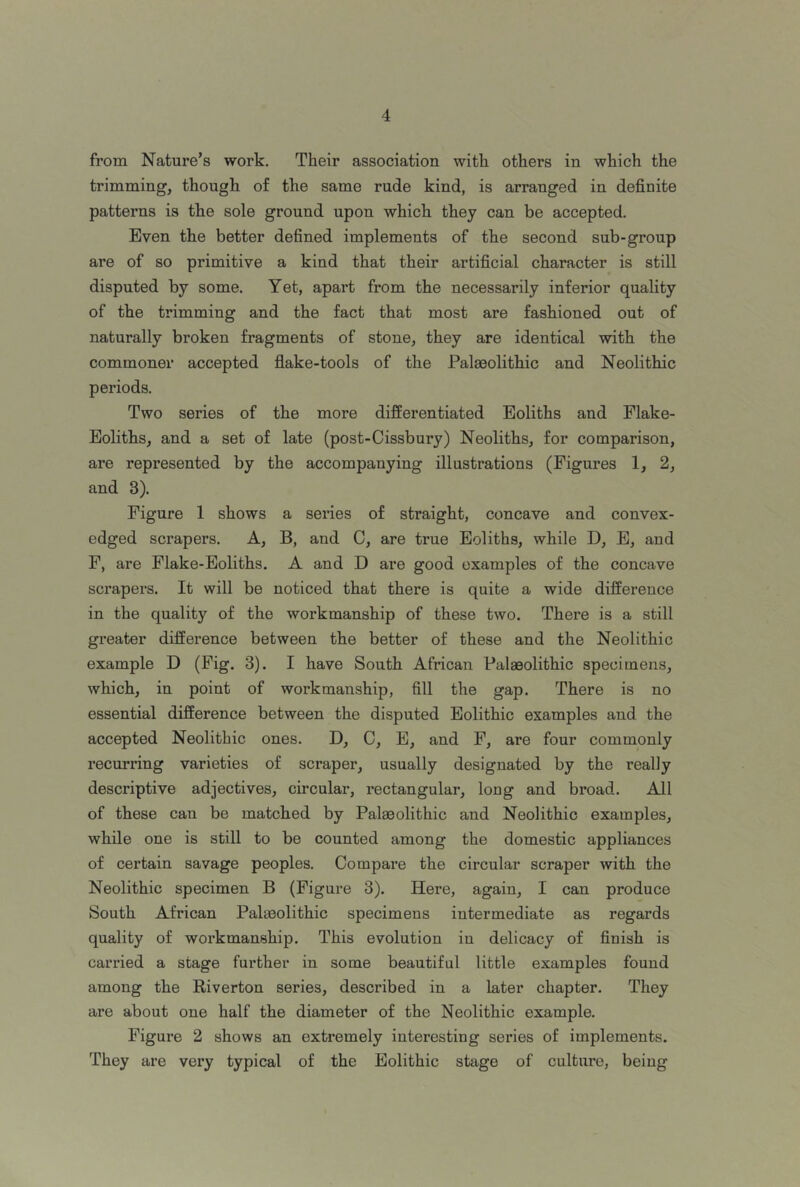 from Nature’s work. Their association with others in which the trimming, though of the same rude kind, is arranged in definite patterns is the sole ground upon which they can be accepted. Even the better defined implements of the second sub-group are of so primitive a kind that their artificial character is still disputed by some. Yet, apart from the necessarily inferior quality of the trimming and the fact that most are fashioned out of naturally broken fragments of stone, they are identical with the commoner accepted flake-tools of the Palaeolithic and Neolithic periods. Two series of the more differentiated Eoliths and Flake- Eoliths, and a set of late (post-Cissbury) Neoliths, for comparison, are represented by the accompanying illustrations (Figures 1, 2, and 3). Figure 1 shows a series of straight, concave and convex- edged scrapers. A, B, and C, are true Eoliths, while D, E, and F, are Flake-Eoliths. A and D are good examples of the concave scrapers. It will be noticed that there is quite a wide difference in the quality of the workmanship of these two. There is a still greater difference between the better of these and the Neolithic example D (Fig. 3). I have South African Palaeolithic specimens, which, in point of workmanship, fill the gap. There is no essential difference between the disputed Eolithic examples and the accepted Neolithic ones. D, C, E, and F, are four commonly recurring varieties of scraper, usually designated by the really descriptive adjectives, circular, rectangular, long and broad. All of these can be matched by Palaeolithic and Neolithic examples, while one is still to be counted among the domestic appliances of certain savage peoples. Compare the circular scraper with the Neolithic specimen B (Figure 3). Here, again, I can produce South African Palaeolithic specimens intermediate as regards quality of workmanship. This evolution in delicacy of finish is carried a stage further in some beautiful little examples found among the Riverton series, described in a later chapter. They are about one half the diameter of the Neolithic example. Figure 2 shows an extremely interesting series of implements. They are very typical of the Eolithic stage of culture, being