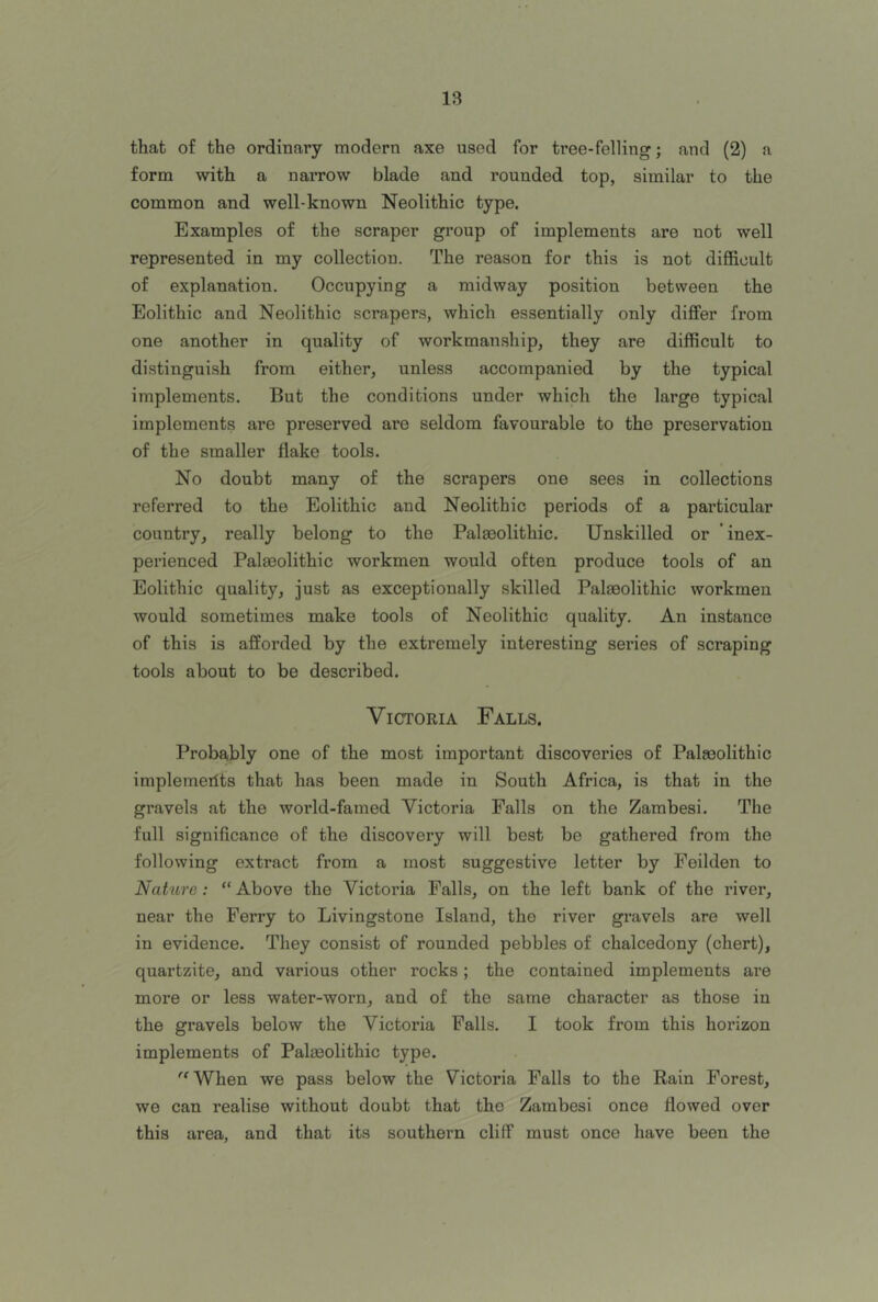 that of the ordinary modern axe used for tree-felling; and (2) a form with a naiTOW blade and rounded top, similar to the common and well-known Neolithic type. Examples of the scraper group of implements are not well represented in my collection. The reason for this is not difficult of explanation. Occupying a midway position between the Eolithic and Neolithic scrapers, which essentially only differ from one another in quality of workmanship, they are difficult to distinguish from either, unless accompanied by the typical implements. But the conditions under which the large typical implements are preserved are seldom favourable to the preservation of the smaller flake tools. No doubt many of the scrapers one sees in collections referred to the Eolithic and Neolithic periods of a particular country, really belong to the Palaeolithic. Unskilled or inex- perienced Palaeolithic workmen would often produce tools of an Eolithic quality, just as exceptionally skilled Palaeolithic workmen would sometimes make tools of Neolithic quality. An instance of this is afforded by the extremely interesting series of scraping tools about to be described. Victoria Falls. Probably one of the most important discoveries of Palaeolithic implemerits that has been made in South Africa, is that in the gravels at the world-famed Victoria Falls on the Zambesi. The full significance of the discovery will best be gathered from the following extract from a most suggestive letter by Feilden to Nature: “ Above the Victoria Falls, on the left bank of the river, near the Ferry to Livingstone Island, the river gravels are well in evidence. They consist of rounded pebbles of chalcedony (chert), quartzite, and various other rocks; the contained implements are more or less water-worn, and of the same character as those in the gravels below the Victoria Falls. I took from this horizon implements of Palaeolithic type. '■'When we pass below the Victoria Palls to the Rain Forest, we can realise without doubt that the Zambesi once flowed over this area, and that its southern cliff must once have been the