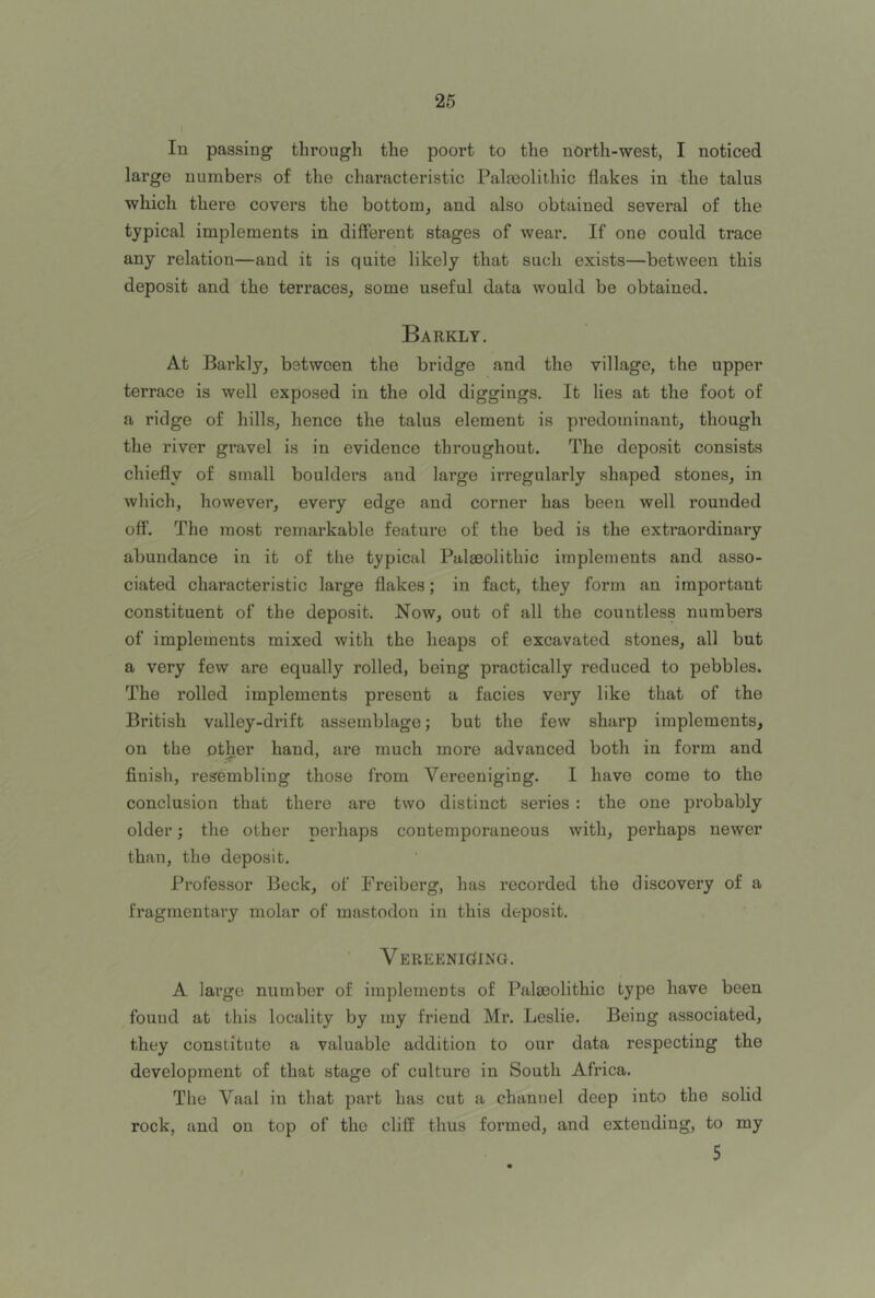 In passing through the poort to the north-west, I noticed large numbers of the chai’acteristic Palmolithic flakes in the talus which there covers the bottom^ and also obtained several of the typical implements in different stages of wear. If one could trace any relation—and it is quite likely that such exists—between this deposit and the terraces, some useful data would be obtained. Barkly. At Barkly, between the bridge and the village, the upper terrace is well exposed in the old diggings. It lies at the foot of a ridge of hills, hence the talus element is predominant, though the river gravel is in evidence throughout. The deposit consists chiefly of small boulders and large irregularly shaped stones, in which, however, every edge and corner has been well rounded off. The most remarkable feature of the bed is the extraordinary abundance in it of the typical Palaeolithic implements and asso- ciated characteristic large flakes; in fact, they form an important constituent of the deposit. Now, out of all the countless numbers of implements mixed with the heaps of excavated stones, all but a very few are equally rolled, being practically reduced to pebbles. The rolled implements present a facies very like that of the British valley-drift assemblage; but the few sharp implements, on the other hand, are much more advanced both in form and finish, resembling those from Vereeniging. I have come to the conclusion that there are two distinct series: the one probably older; the other perhaps contemporaneous with, perhaps newer than, the deposit. Professor Beck, of Freiberg, has recorded the discovery of a fragmentary molar of mastodon in this deposit. VEREENIGfING. A large number of implements of Palaeolithic type have been fouud at this locality by my friend Mr. Leslie. Being associated, they constitute a valuable addition to our data respecting the development of that stage of culture in South Africa. The Vaal in that part has cut a channel deep into the solid rock, and on top of the cliff thus formed, and extending, to my 5