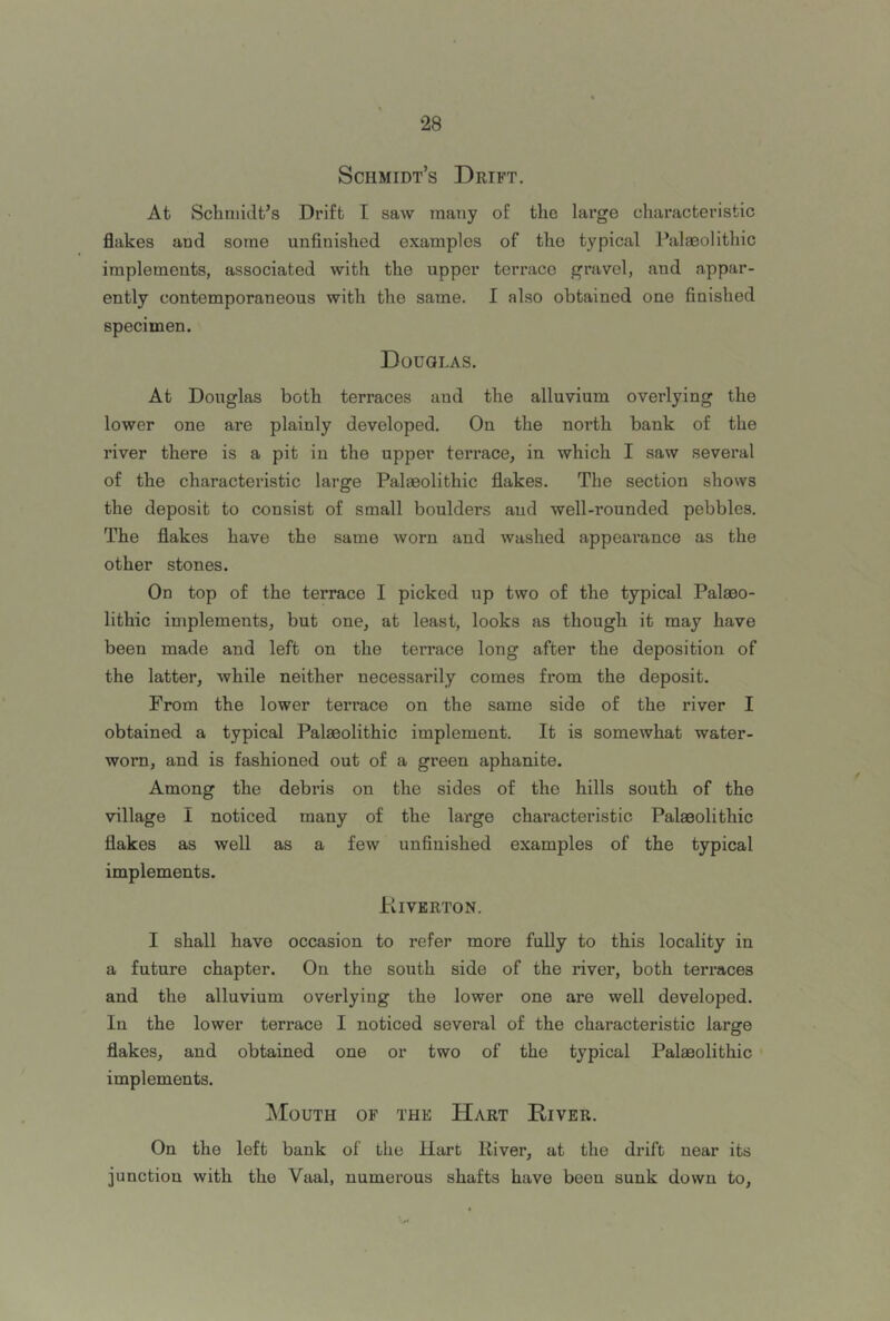 Schmidt’s Drift. At Schmidt’s Drift I saw many of the large chai’acteristic flakes and some unfinished examples of the typical Palaeolithic implements, associated with the upper terrace gravel, and appar- ently contemporaneous with the same. I also obtained one finished specimen. Dodqlas. At Douglas both terraces and the alluvium overlying the lower one are plainly developed. On the north bank of the river there is a pit in the upper terrace, in which I saw several of the characteristic large Palaeolithic flakes. The section shows the deposit to consist of small boulders and well-rounded pebbles. The flakes have the same worn and washed appearance as the other stones. On top of the terrace I picked up two of the typical Palaeo- lithic implements, bnt one, at least, looks as though it may have been made and left on the terrace long after the deposition of the latter, while neither necessarily comes from the deposit. From the lower terrace on the same side of the river I obtained a typical Palaeolithic implement. It is somewhat water- worn, and is fashioned out of a green aphanite. Among the debris on the sides of the hills south of the village I noticed many of the large characteristic Palaeolithic flakes as well as a few unfinished examples of the typical implements. Kiverton. I shall have occasion to refer more fully to this locality in a future chapter. On the south side of the river, both terraces and the alluvium overlying the lower one are well developed. In the lower terrace I noticed several of the characteristic large flakes, and obtained one or two of the typical Palaeolithic implements. Mouth of the Hart River. On the left bank of the Hart River, at the drift near its junction with the Vaal, numerous shafts have been sunk down to.