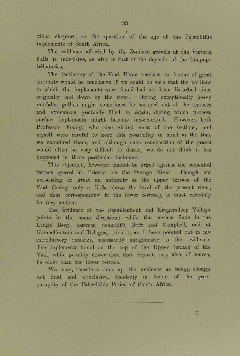 B3 vious chapters, on the question of the age of the Palaeolithic implements of South Africa. The evidence afforded by the Zambesi gravels at the Victoria Falls is indecisive, as also is that of the deposits of the Limpopo tributaries. The testimony of the Yaal River terraces in favour of great antiquity would be conclusive if we could be sure that the portions in which the implements were found had not been disturbed since originally laid down by the river. During exceptionally heavy rainfalls, gullies might sometimes be scooped out of the terraces and afterwards gradually filled in again, during which process surface implements might become incorporated. However, both Professor Young, who also visited most of the sections, and myself were careful to keep this possibility in mind at the time we examined them, and although such redeposition of the gravel would often be verv diflSicult to detect, we do not think it has happened in these particular instances. This objection, however, cannot be urged against the cemented terrace gravel at Prieska on the Orange River. Though not possessing so great an antiquity as the upper terrace of the Vaal (being only a little above the level of the present river, and thus corresponding to the lower terrace), it must certainly be very ancient. The^ evidence of the Bezuidenhout and Krugersdorp Valleys points in the same direction; while the surface finds in the Lange Berg, between Schmidt’s Drift and Campbell, and at Kameelfontein and Delagoa, are not, as I have pointed out in my introductory remarks, necessarily antagonistic to this evidence. The implements found on the top of the Upper terrace of the Vaal, while possibly newer than that deposit, may also, of course, be older than the lower terrace. We may, therefore, sum up the evidence as being, though not final and conclusive, decidedly in favour of the great antiquity of the Palaeolithic Period of South Africa. 6