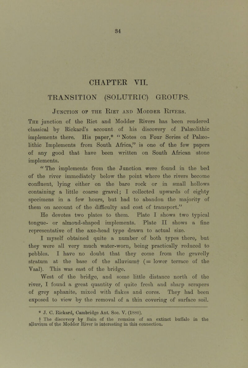 CHAPTER VII. TRANSITION (SOLUTRIC) GROUPS. Junction op the Riet and Modder Rivers. The junction of the Riet and Modder Rivers has been rendered classical by Rickard’s account of his discovery of Paloeolithic implements there. His paper,* “ Notes on Four Series of Palaeo- lithic Implements from South Africa/^ is one of the few papers of any good that have been written on South African stone implements. “ The implements from the Junction were found in the bed of the river immediately below the point where the rivers become confluent, lying either on the bare rock or in small hollows containing a little coarse gravel; I collected upwards of eighty specimens in a few hours, but had to abandon the majority of them on account of the diflSculty and cost of transport.” He devotes two plates to them. Plate I shows two typical tongue- or almond-shaped implements. Plate II shows a fine representative of the axe-head type drawn to actual size. I myself obtained quite a number of both types there, but they were all very much water-worn, being practically reduced to pebbles. I have no doubt that they come from the gravelly stratum at the base of the alluviumf (= lower terrace of the Vaal). This was east of the bridge. West of the bridge, and some little distance north of the river, I found a great quantity of quite fresh and sharp scrapers of grey aphanite, mixed with flakes and cores. They had been exposed to view by the removal of a thin covering of surface soil. * J. C. Rickard, Cambridge Ant. Soc. V. (1880). f The discovery by Bain of the remains of an extinct buffalo in the alluvium of the Modder River is interesting in this connection.