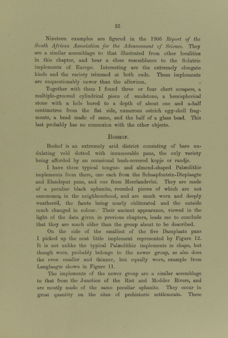 Nineteen examples are figured in the 1906 Report of the South African Association for the Advancement of Science. They are a similar assemblage to that illustrated from other localities in this chapter, and bear a close resemblance to the Solutric implements of Europe. Interesting are the extremely elongate kinds and the variety trimmed at both ends. These implements ai’e unquestionably newer than the alluvium. Together with them I found three or four chert scrapers, a multiple-grooved cylindrical piece of sandstone, a hemispherical stone with a hole bored to a depth of about one and a-half centimetres from the flat side, numerous ostrich egg-shell frag- ments, a bead made of same, and the half of a glass bead. This last probably has no connexion with the other objects. Boshof. Boshof is an extremely arid district consisting of bare un- dulating veld dotted with innumerable pans, the only variety being afforded by an occasional bush-covered kopje or randje. I have three typical tongue- and almond-shaped Palaeolithic implements from there, one each from the Schaapfontein-Dieplaagte and Elandsput pans, and one from Meerlandsvlei. They are made of a peculiar black aphanite, rounded pieces of which are not uncommon, in the neighbourhood, and are much worn and deeply weathere'd, the facets being nearly obliterated and the outside much changed in colour. Their ancient appearance, viewed in the light of the data given in previous chapters, leads me to conclude that they are much older than the group about to be described. On the side of the smallest of the five Daraplaats pans I picked up the neat little implement represented by Figure 12. It is not unlike the typical Palaeolithic implements in shape, but though worn, probably belongs to the newer group, as also does the even smaller and thinner, but equally worn, example from Langlaagte shown in Figure 11. The implements of the newer group are a similar assemblage to that from the Junction of the Riet and Modder Rivers, and are mostly made of the same pecuhar aphanite. They occur in great quantity on the sites of prehistoric settlements. These