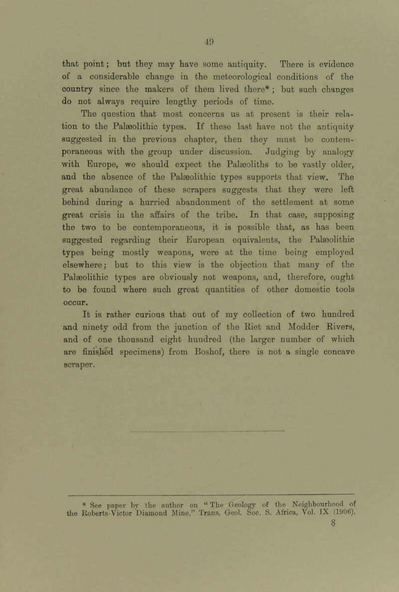 40 that point; but they may have some antiquity. There is evidence of a considerable change in the meteorological conditions of the country since the makers of them lived there* ; but such changes do not always require lengthy periods of time. The question that most concerns us at present is their rela- tion to the Palaeolithic types. If these last have not the antiquity suggested in the previous chapter, then they must be contem- poraneous with the group under discussion. Judging by analogy with Europe, we should expect the Palaeoliths to be vastly older, and the absence of the Palaeolithic types supports that view. The great abundance of these scrapers suggests that they were left behind during a hurried abandonment of the settlement at some great crisis in the affairs of the tribe. In that case, supposing the two to be contemporaneous, it is possible that, as has been suggested regarding their European equivalents, the Palaeolithic types being mostly weapons, were at the time being employed elsewhere; but to this view is the objection that many of the Palaeolithic types are obviously not weapons, and, therefore, ought to be found where such great quantities of other domestic tools occur. It is rather curious that out of my collection of two hundred and ninety odd from the junction of the Riet and Modder Rivers, and of one thousand eight hundred (the larger number of which are finished specimens) from Boshof, there is not a single concave scraper. * See paper by Ibe aritlior on “ The Geology of tlie Noighbonrhood of tlie Roberts-Victor Diamond Mine,” Trans. Geol. Soc. S. Africa, Vol. IX (I'JOfi). 8