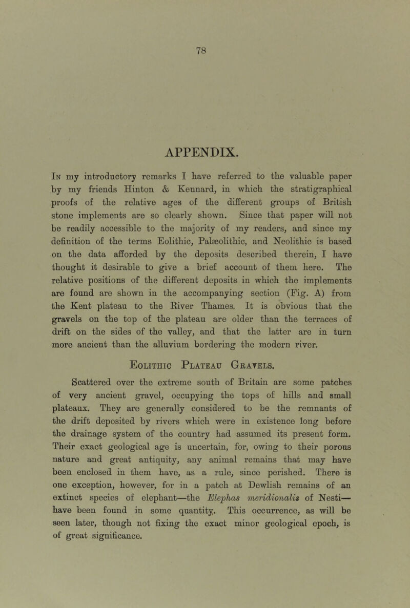 APPENDIX. In my introductory remarks I have referred to the valuable paper by my friends Hinton & Kennard, in which the stratigraphical proofs of the relative ages of the different groups of British stone implements are so clearly shown. Since that paper will not be readily accessible to the majority of my readers, and since my definition of the terms Eolithic, Palaeolithic, and Neolithic is based on the data afforded by the deposits described therein, I have thought it desirable to give a brief account of them here. The relative positions of the different deposits in which the implements are found are shown in the accompanying section (Fig. A) from the Kent plateau to the River Thames. It is obvious that the gravels on the top of the plateau are older than the terraces of drift on the sides of the valley, and that the latter are in turn more ancient than the alluvium bordering the modern river. Eolithic Plateau Gravels. Scattered over the extreme south of Britain are some patches of very ancient gravel, occupying the tops of hills and small plateaux. They are generally considered to be the remnants of the drift deposited by rivers which were in existence long before the drainage system of the country had assumed its present form. Their exact geological age is uncertain, for, owing to their porous nature and great antiquity, any animal remains that may have been enclosed in them have, as a rule, since perished. There is one exception, however, for in a patch at Dewlish remains of an extinct species of elephant—the Elephas meridionalis of Nesti— have been found in some quantity. This occurrence, as will be seen later, though not fixing the exact minor geological epoch, is of great significance.