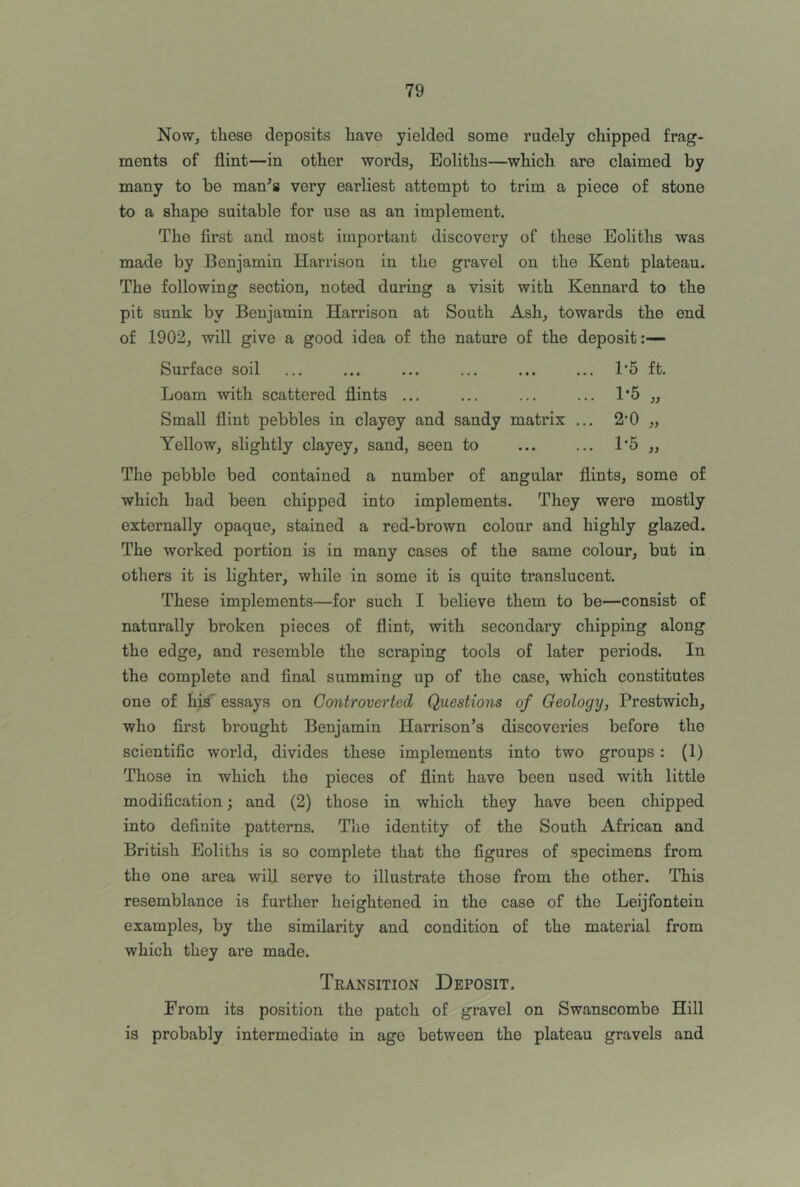 Now, these deposits have yielded some rudely chipped frag- ments of flint—in other words, Eoliths—which are claimed by many to be man^s very earliest attempt to trim a piece of stone to a shape suitable for use as an implement. The first and most important discovery of these Eoliths was made by Benjamin Harrison in the gravel on the Kent plateau. The following section, noted during a visit with Kennard to the pit sunk by Benjamin Harrison at South Ash, towards the end of 1902, will give a good idea of the nature of the deposit:— Surface soil ... ... ... ... ... ... T5 ft. Loam with scattered flints Small flint pebbles in clayey and sandy mati'ix ... 2'0 „ Yellow, slightly clayey, sand, seen to ... ... 1*5 ,, The pebble bed contained a number of angular flints, some of which had been chipped into implements. They were mostly externally opaque, stained a red-brown colour and highly glazed. The worked portion is in many cases of the same colour, but in others it is lighter, while in some it is quite translucent. These implements—for such I believe them to be—consist of naturally broken pieces of flint, with secondary chipping along the edge, and resemble the scraping tools of later periods. In the complete and final summing up of the case, which constitutes one of his' essays on Controverted Questions of Geology, Prestwich, who first brought Benjamin Harrison’s discoveries before the scientific world, divides these implements into two groups: (1) Those in which the pieces of flint have been used with little modification; and (2) those in which they have been chipped into definite patterns. Tlie identity of the South African and British Eoliths is so complete that the figures of specimens from the one area will serve to illustrate those from the other. This resemblance is further heightened in the case of the Leijfontein examples, by the similarity and condition of the material from which they are made. Transition Deposit. From its position the patch of gravel on Swanscombe Hill is probably intermediate in age between the plateau gravels and