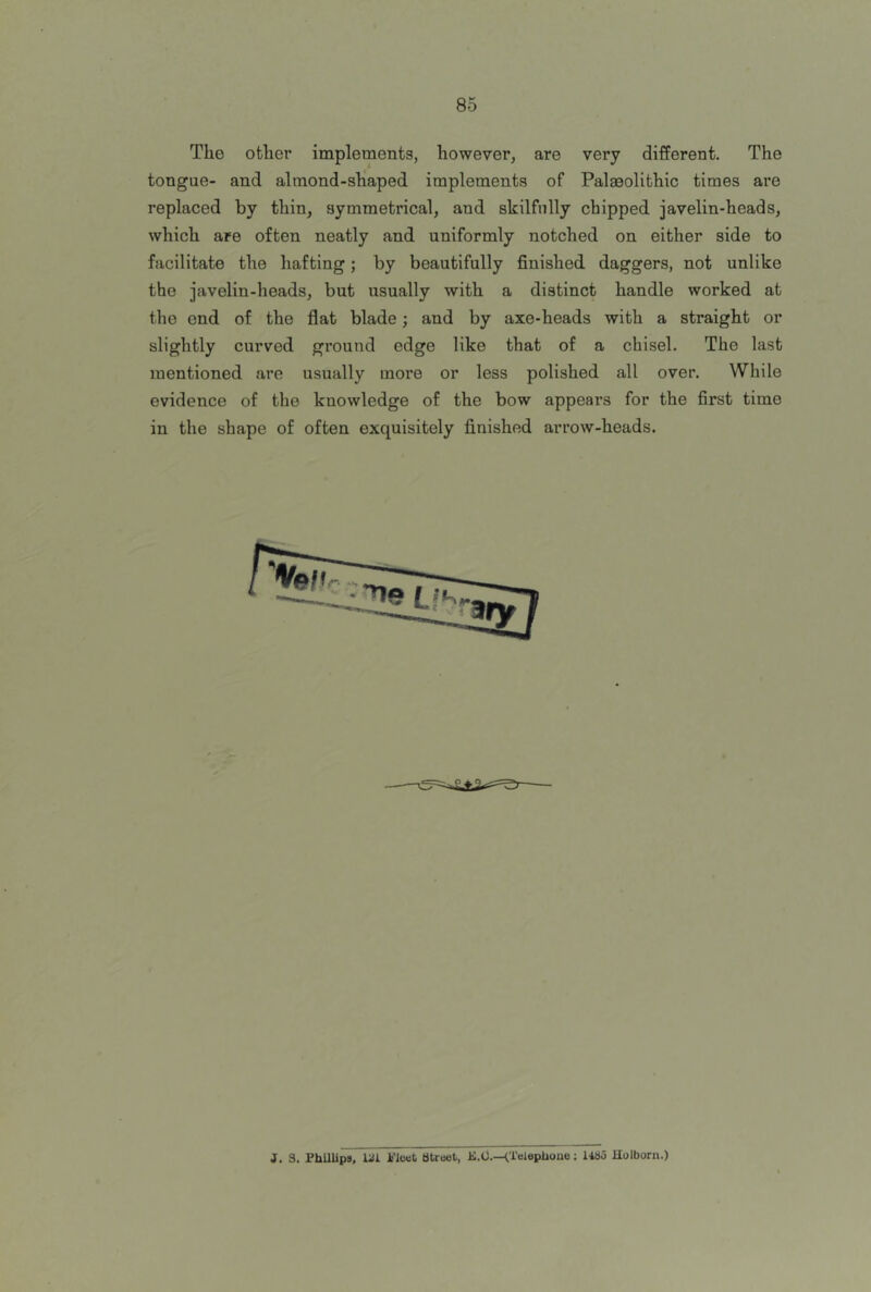 The othei’ implements, however, are very different. The tongue- and almond-shaped implements of Palaeolithic times are replaced by thin, symmetrical, and skilfully chipped javelin-heads, which are often neatly and uniformly notched on either side to facilitate the hafting; by beautifully finished daggers, not unlike the javelin-heads, but usually with a distinct handle worked at the end of the flat blade; and by axe-heads with a straight or slightly curved ground edge like that of a chisel. The last mentioned are usually more or less polished all over. While evidence of the knowledge of the bow appears for the first time in the shape of often exquisitely finished arrow-heads. J. 3. PhUlips, Lil k'levt Street, K.O.—Holborn.)