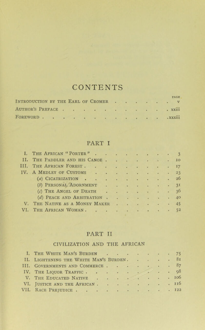 CONTENTS PAGE Introduction bv the Earl of Cromer v Author’s Preface xxiii Foreword ............ .xxxiii PART I I. The African “Porter” 3 II. The Paddler and his Canoe lo III. The African Forest 17 IV. A Medley of Customs 23 (fl) Cicatrization 26 (d) Personal' Adornment 31 (c) The Angel of Death 36 (d) Peace and Arbitration 4° V. The Native as a Money Maker 45 VI. The African Woman 52 PART II CIVILIZATION AND THE AFRICAN I. The White Man’s Burden 75 II. Lightening THE White Man’s Burden 81 III. Governments and Commerce 87 IV. The Liquor Traffic 98 V. The Educated Native 106 VI. Justice and the African 116 VII. Race Prejudice 122