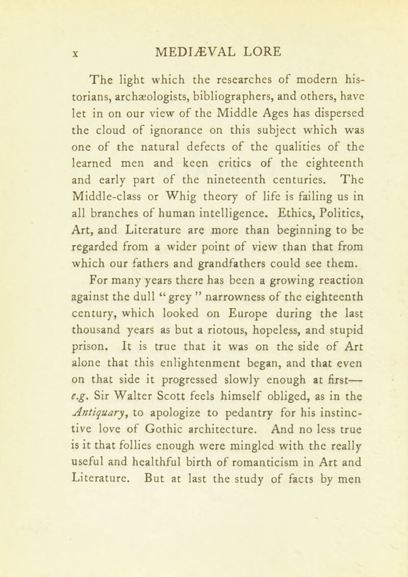 The light which the researches of modern his- torians, archasologists, bibliographers, and others, have let in on our view of the Middle Ages has dispersed the cloud of ignorance on this subject which was one of the natural defects of the qualities of the learned men and keen critics of the eighteenth and early part of the nineteenth centuries. The Middle-class or Whig theory of life is failing us in all branches of human intelligence. Ethics, Politics, Art, and Literature are more than beginning to be regarded from a wider point of view than that from which our fathers and grandfathers could see them. For many years there has been a growing reaction against the dull “ grey ” narrowness of the eighteenth century, which looked on Europe during the last thousand years as but a riotous, hopeless, and stupid prison. It is true that it was on the side of Art alone that this enlightenment began, and that even on that side it progressed slowly enough at first— e.g. Sir Walter Scott feels himself obliged, as in the Antiquary, to apologize to pedantry for his instinc- tive love of Gothic architecture. And no less true is it that follies enough were mingled with the really useful and healthful birth of romanticism in Art and Literature. But at last the study of facts by men