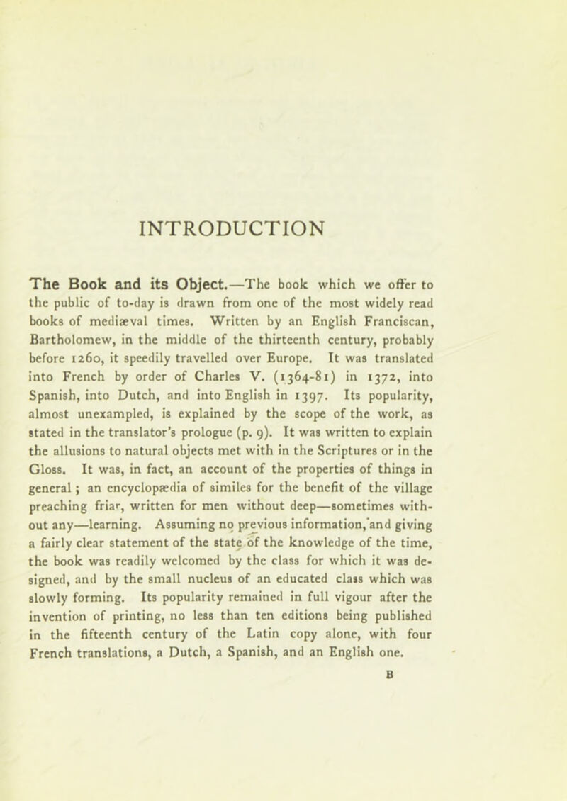 INTRODUCTION The Book and its Object.—The book which we offer to the public of to-day is drawn from one of the most widely read books of mediaeval times. Written by an English Franciscan, Bartholomew, in the middle of the thirteenth century, probably before 1260, it speedily travelled over Europe. It was translated into French by order of Charles V. (1364-81) in 1372, into Spanish, into Dutch, and into English in 1397. Its popularity, almost unexampled, is explained by the scope of the work, as stated in the translator’s prologue (p. 9). It was written to explain the allusions to natural objects met with in the Scriptures or in the Gloss. It was, in fact, an account of the properties of things in general; an encyclopaedia of similes for the benefit of the village preaching friar, written for men without deep—sometimes with- out any—learning. Assuming no previous information,'and giving a fairly clear statement of the state of the knowledge of the time, the book was readily welcomed by the class for which it was de- signed, and by the small nucleus of an educated class which was slowly forming. Its popularity remained in full vigour after the invention of printing, no less than ten editions being published in the fifteenth century of the Latin copy alone, with four French translations, a Dutch, a Spanish, and an English one. B