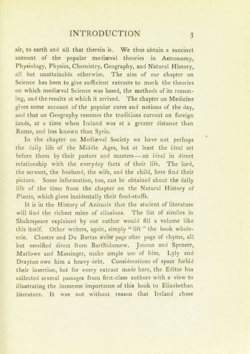 air, to earth and all that therein is. We thus obtain a succinct account of the popular mediaeval theories in Astronomy, Physiology, Physics, Chemistry, Geography, and Natural History, all but unattainable otherwise. The aim of our chapter on Science has been to give sufficient extracts to mark the theories on which mediaeval Science was based, the methods of its reason- ing, and the results at which it arrived. The chapter on Medicine gives some account of the popular cures and notions of the day, and that on Geography resumes the traditions current on foreign lands, at a time when Ireland was at a greater distance than Rome, and less known than Syria. In the chapter on Mediaeval Society we have not perhaps the daily life of the Middle Ages, but at least the ideal set before them by their pastors and masters — an ideal in direct relationship with the everyday facts of their life. The lord, the servant, the husband, the wife, and the child, here find their picture. Some information, too, can be obtained about the daily life of the time from the chapter on the Natural History of Plants, which gives incidentally their food-stufFs. It is in the History of Animals that the student of literature will find the richest mine of allusions. The list of similes in Shakespeare explained by our author would fill a volume like this itself. Other writers, again, simply “ lift ” the book whole- sale. Chester and Du Bartas vvritt' page after page of rhyme, all but versified direct from Bartholomew. Jonson and Spenser, Marlowe and Massinger, make ample use of him. Lyly and Drayton owe him a heavy debt. Considerations of space forbid their insertion, but for every extract made here, the Editor has collected several passages from first-class authors with a view to illustrating the immense importance of this book to Elizabethan literature. It was not without reason that Ireland chose