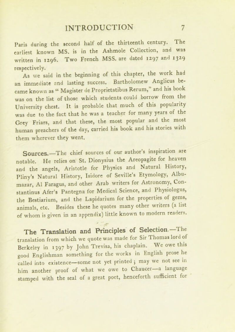 Paris during the second half of the thirteenth century. The earliest known MS, is in the Ashmole Collection, and was written in 1296. Two French MSS. are dated 1297 and 1329 respectively. As we said in the beginning of this chapter, the work had an immediate and lasting success. Bartholomew Anglicus be- came known as “ Magister de Proprietatibus Rerum,” and his book was on the list of those which students could borrow from the University chest. It is probable that much of this popularity was due to the fact that he was a teacher for many years of the Grey Friars, and that these, the most popular and the most human preachers of the day, carried his book and his stories with them wherever they went. Sources.—The chief sources of our author’s inspiration are notable. He relies on St. Dionysius the Areopagite for heaven and the angels, Aristotle for Physics and Natural History, Pliny’s Natural History, Isidore of Seville’s Etymology, Albu- mazar, A1 Faragus, and other Arab writers for Astronomy, Con- stantinus Afer’s Pantegna for Medical Science, and Physiologus, the Bestiarium, and the Lapidarium for the properties of gems, animals, etc. Besides these he quotes many other writers (a list of whom is given in an appendix) little known to modern readers. The Translation and Principles of Selection —The translation from which we quote was made for Sir Thomas lord of Berkeley in 1397 by John Trevisa, his chaplain. We owe this good Englishman something for the works in English prose he called into existence—some not yet printed ; may we not see in him another proof of what we owe to Chaucer—a language stamped with the seal of a great poet, henceforth siifBcicnt for