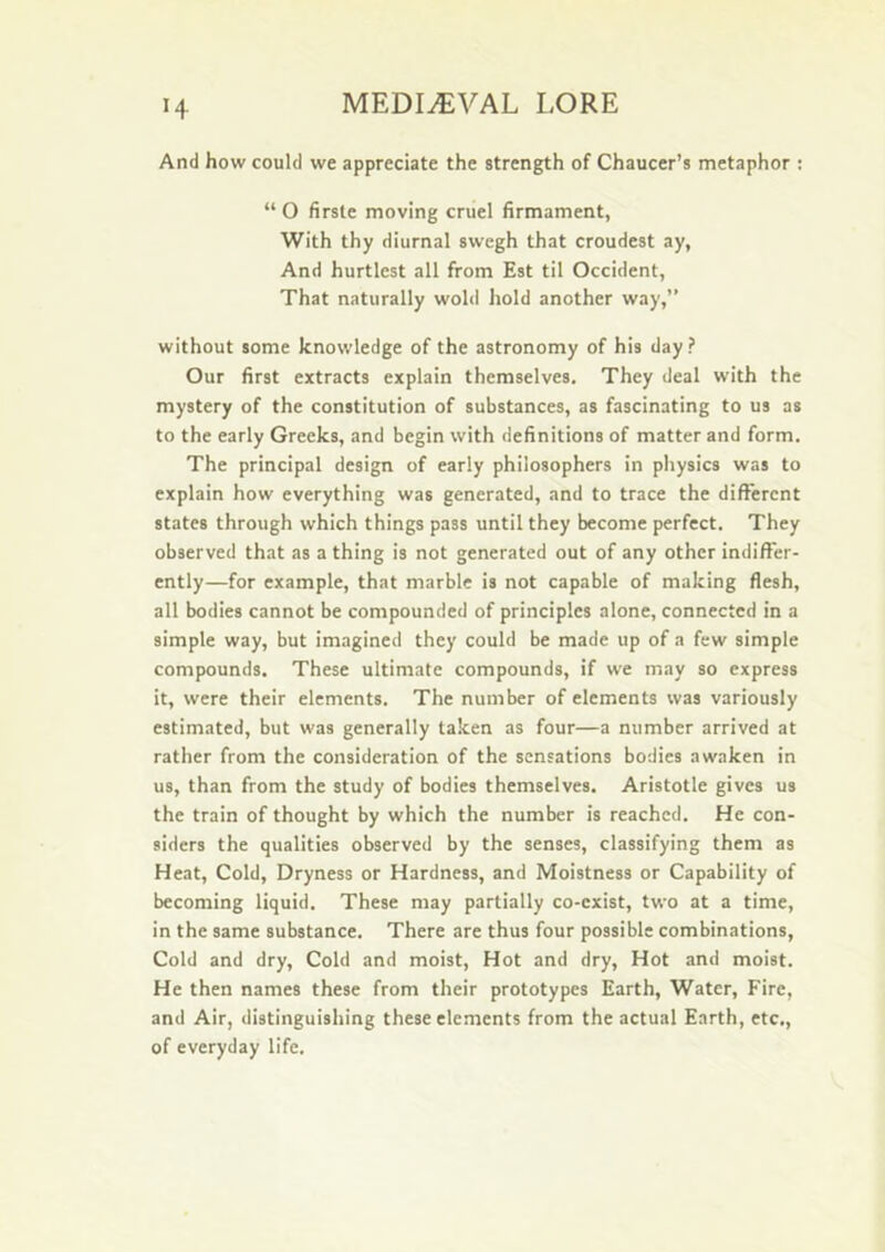 H And how could we appreciate the strength of Chaucer’s metaphor : “ 0 firste moving cruel firmament, With thy diurnal swcgh that croudest ay, And hurtlcst all from Est til Occident, That naturally wold hold another way,” without some knowledge of the astronomy of his day ? Our first extracts explain themselves. They deal w'ith the mystery of the constitution of substances, as fascinating to us as to the early Greeks, and begin with definitions of matter and form. The principal design of early philosophers in physics was to explain how everything was generated, and to trace the different states through which things pass until they become perfect. They observed that as a thing is not generated out of any other indiffer- ently—for example, that marble is not capable of making flesh, all bodies cannot be compounded of principles alone, connected in a simple way, but imagined they could be made up of a few simple compounds. These ultimate compounds, if we may so express it, were their elements. The number of elements was variously estimated, but was generally taken as four—a number arrived at rather from the consideration of the sensations bodies awaken in us, than from the study of bodies themselves. Aristotle gives us the train of thought by which the number is reached. He con- siders the qualities observed by the senses, classifying them as Heat, Cold, Dryness or Hardness, and Moistness or Capability of becoming liquid. These may partially co-exist, two at a time, in the same substance. There are thus four possible combinations, Cold and dry. Cold and moist. Hot and dry. Hot and moist. He then names these from their prototypes Earth, Water, Fire, and Air, distinguishing these elements from the actual Earth, etc., of everyday life.