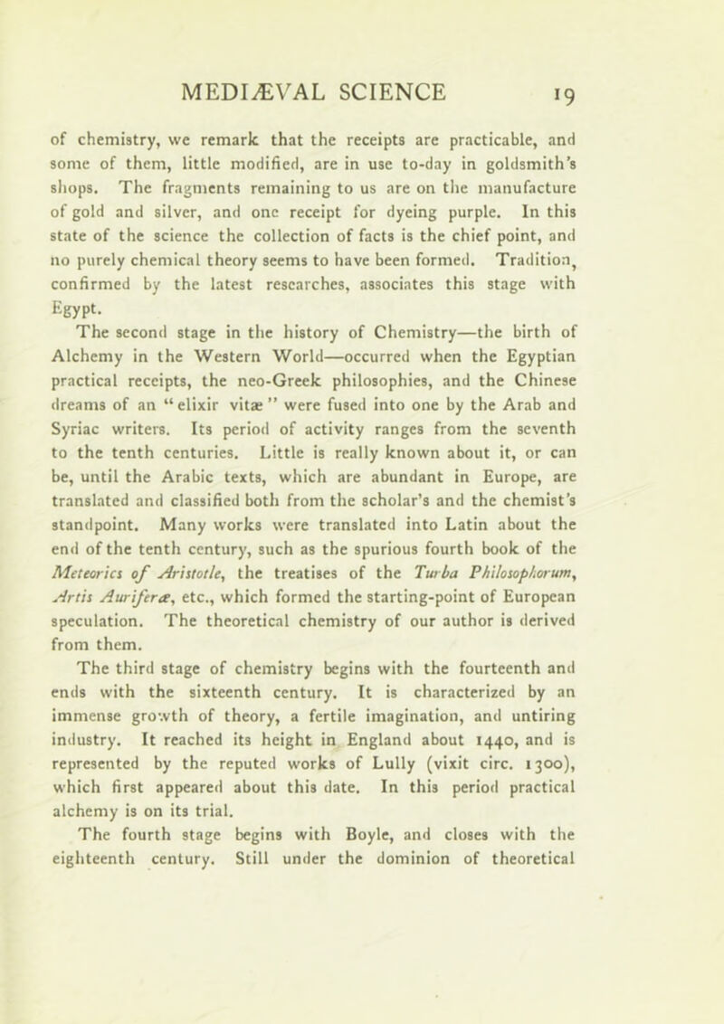 of chemistry, we remark that the receipts are practicable, and some of them, little modified, are in use to-day in goldsmith’s shops. The fragments remaining to us are on tlie manufacture of gold and silver, and one receipt for dyeing purple. In this state of the science the collection of facts is the chief point, and no purely chemical theory seems to have been formed. Tradition^ confirmed by the latest researches, associates this stage with Egypt. The second stage in the history of Chemistry—the birth of Alchemy in the Western World—occurred when the Egyptian practical receipts, the neo-Greek philosophies, and the Chinese dreams of an “elixir vitae” were fused into one by the Arab and Syriac writers. Its period of activity ranges from the seventh to the tenth centuries. Little is really known about it, or can be, until the Arabic texts, which are abundant in Europe, are translated and classified both from the scholar’s and the chemist’s standpoint. Many works were translated into Latin about the end of the tenth century, such as the spurious fourth book of the Meteoric! of Ariitotle, the treatises of the Twba P/iilosopl.orunt, Artii Aurifera, etc., which formed the starting-point of European speculation. The theoretical chemistry of our author is derived from them. The third stage of chemistry begins with the fourteenth and ends with the sixteenth century. It is characterized by an immense growth of theory, a fertile imagination, and untiring industry. It reached its height in England about 1440, and is represented by the reputed works of Lully (vixit circ. 1300), which first appeared about this date. In this period practical alchemy is on its trial. The fourth stage begins with Boyle, and closes with the eighteenth century. Still under the dominion of theoretical