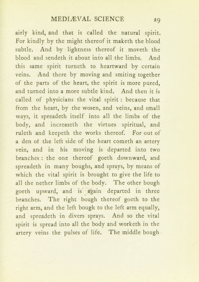 airly kind, and that is called the natural spirit. For kindly by the might thereof it maketh the blood subtle. And by lightness thereof it moveth the blood and sendeth it about into all the limbs. And this same spirit turneth to heartward by certain veins. And there by moving and smiting together of the parts of the heart, the spirit is more pured, and turned into a more subtle kind. And then it is called of physicians the vital spirit : because that from the heart, by the wosen, and veins, and small ways, it spreadeth itself into all the limbs of the body, and increaseth the virtues spiritual, and ruleth and keepeth the works thereof. For out of a den of the left side of the heart cometh an artery vein, and in his moving is departed into two branches : the one thereof goeth downward, and spreadeth in many boughs, and sprays, by means of which the vital spirit is brought to give the life to all the nether limbs of the body. The other bough goeth upward, and is' again departed in three branches. The right bough thereof goeth to the right arm, and the left bough to the left arm equally, and spreadeth in divers sprays. And so the vital spirit is spread into all the body and worketh in the artery veins the pulses of life. The middle bough-