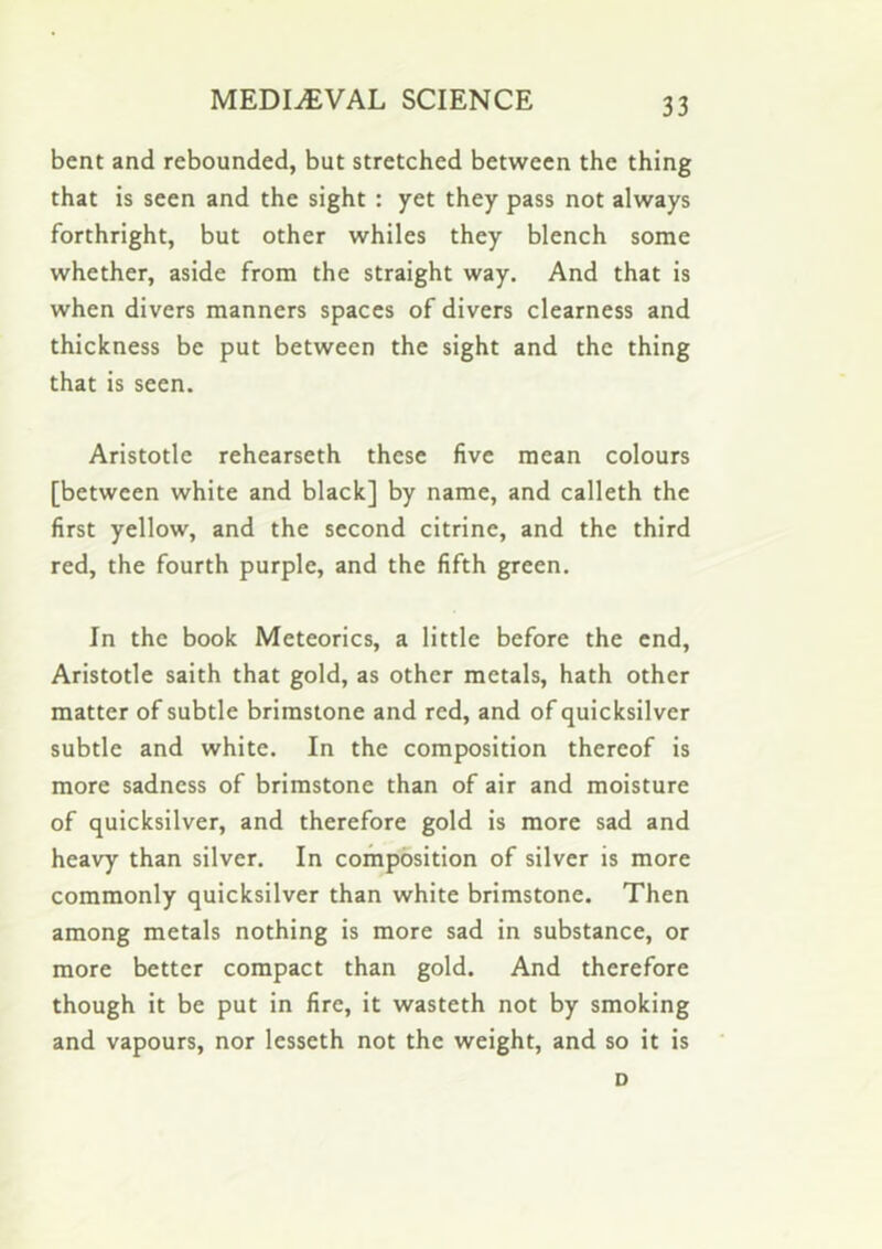 bent and rebounded, but stretched between the thing that is seen and the sight : yet they pass not always forthright, but other whiles they blench some whether, aside from the straight way. And that is when divers manners spaces of divers clearness and thickness be put between the sight and the thing that is seen. Aristotle rehearseth these five mean colours [between white and black] by name, and calleth the first yellow, and the second citrine, and the third red, the fourth purple, and the fifth green. In the book Meteorics, a little before the end, Aristotle saith that gold, as other metals, hath other matter of subtle brimstone and red, and of quicksilver subtle and white. In the composition thereof is more sadness of brimstone than of air and moisture of quicksilver, and therefore gold is more sad and heavy than silver. In composition of silver is more commonly quicksilver than white brimstone. Then among metals nothing is more sad in substance, or more better compact than gold. And therefore though it be put in fire, it wasteth not by smoking and vapours, nor lesseth not the weight, and so it is D