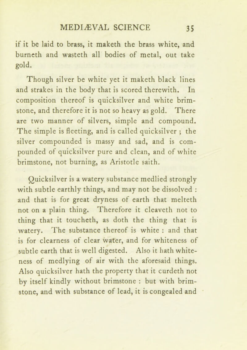 if it be laid to brass, it maketh the brass white, and burncth and wasteth all bodies of metal, out take gold. Though silver be white yet it maketh black lines and strakes in the body that is scored therewith. In composition thereof is quicksilver and white brim- stone, and therefore it is not so heavy as gold. There are two manner of silvers, simple and compound. The simple is fleeting, and is called quicksilver ; the silver compounded is massy and sad, and is com- pounded of quicksilver pure and clean, and of white brimstone, not burning, as Aristotle saith. Quicksilver is a watery substance medlied strongly with subtle earthly things, and may not be dissolved : and that is for great dryness of earth that melteth not on a plain thing. Therefore it cleaveth not to thing that it toucheth, as doth the thing that is watery. The substance thereof is white : and that is for clearness of clear water, and for whiteness of subtle earth that is well digested. Also it hath white- ness of medlying of air with the aforesaid things. Also quicksilver hath the property that it curdeth not by itself kindly without brimstone : but with brim- stone, and with substance of lead, it is congealed and