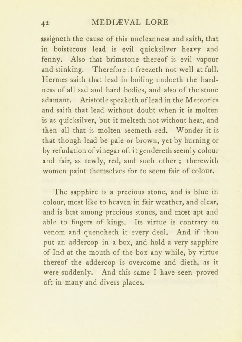 assigneth the cause of this uncleanness and saith, that in boisterous lead is evil quicksilver heavy and fenny. Also that brimstone thereof is evil vapour and stinking. Therefore it freezeth not well at full. Hermes saith that lead in boiling undoeth the hard- ness of all sad and hard bodies, and also of the stone adamant. Aristotle speaketh of lead in the Meteorics and saith that lead without doubt when it is molten is as quicksilver, but it melteth not without heat, and then all that is molten secmeth red. Wonder it is that though lead be pale or brown, yet by burning or by refudation of vinegar oft it gendereth seemly colour and fair, as tewly, red, and such other ; therewith women paint themselves for to seem fair of colour. The sapphire is a precious stone, and is blue in colour, most like to heaven in fair weather, and clear, and is best among precious stones, and most apt and able to fingers of kings. Its virtue is contrary to venom and quencheth it every deal. And if thou put an addercop in a box, and hold a very sapphire of Ind at the mouth of the box any while, by virtue thereof the addercop is overcome and dieth, as it were suddenly. And this same I have seen proved oft in many and divers places.