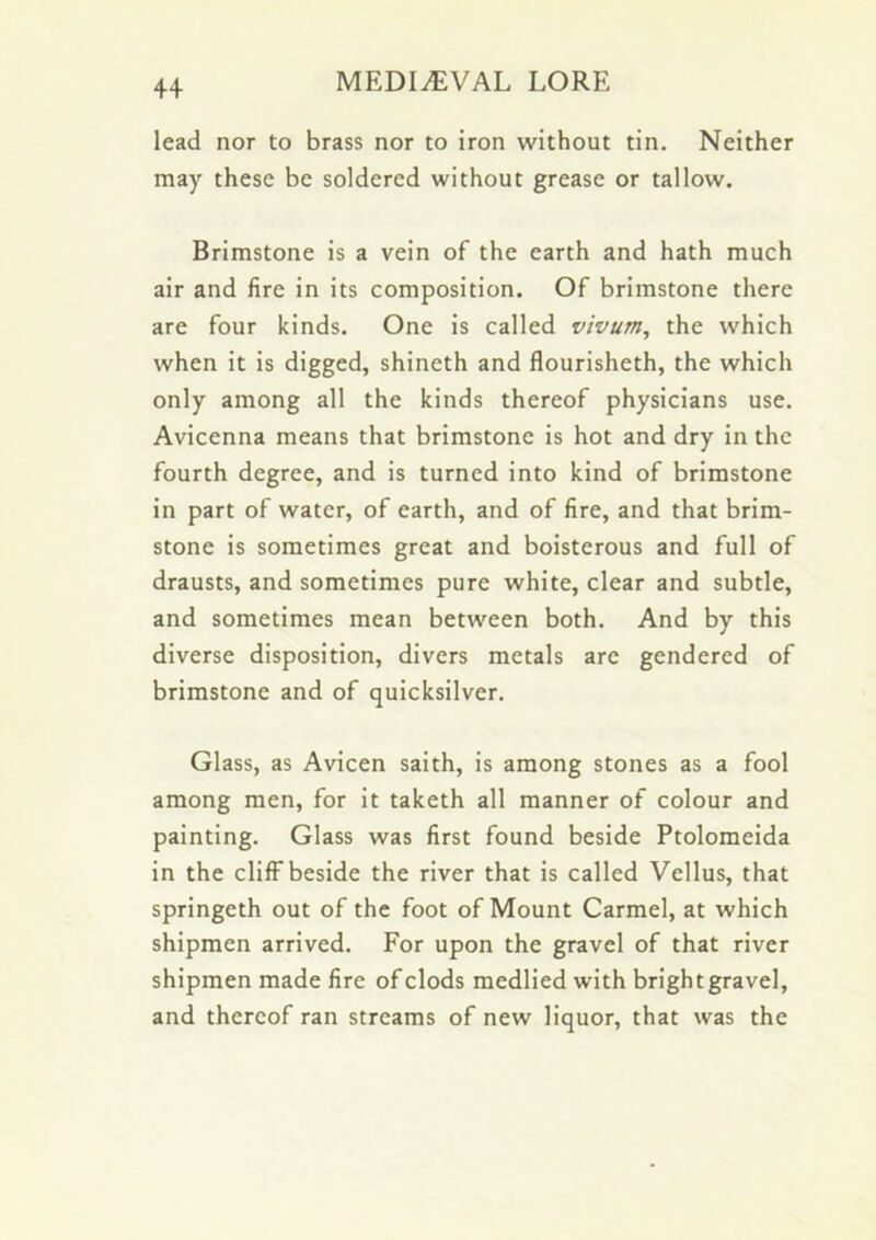 lead nor to brass nor to iron without tin. Neither may these be soldered without grease or tallow. Brimstone is a vein of the earth and hath much air and fire in its composition. Of brimstone there are four kinds. One is called vivum, the which when it is digged, shineth and flourisheth, the which only among all the kinds thereof physicians use. Avicenna means that brimstone is hot and dry in the fourth degree, and is turned into kind of brimstone in part of water, of earth, and of fire, and that brim- stone is sometimes great and boisterous and full of drausts, and sometimes pure white, clear and subtle, and sometimes mean between both. And by this diverse disposition, divers metals are gendered of brimstone and of quicksilver. Glass, as Avicen saith, is among stones as a fool among men, for it taketh all manner of colour and painting. Glass was first found beside Ptolomeida in the cliff beside the river that is called Vellus, that springeth out of the foot of Mount Carmel, at which shipmen arrived. For upon the gravel of that river shipmen made fire of clods medlied with brightgravel, and thereof ran streams of new liquor, that was the