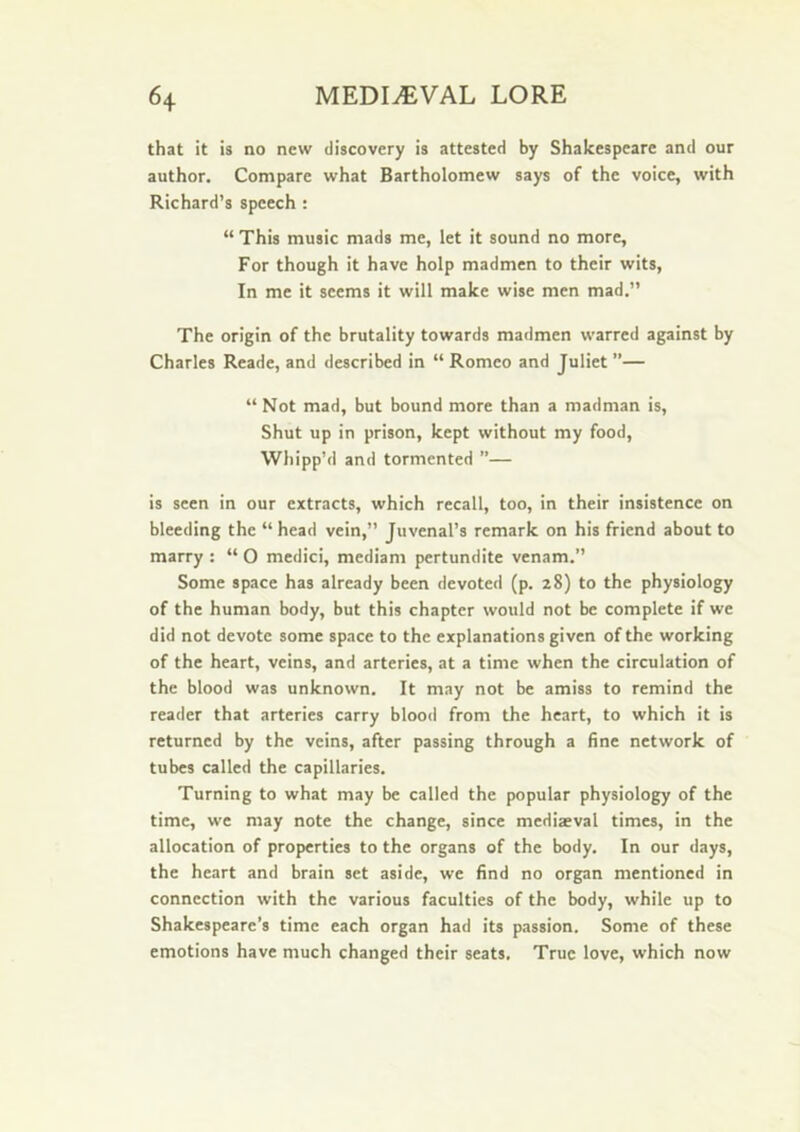 that it is no new discovery is attested by Shakespeare and our author. Compare what Bartholomew says of the voice, with Richard’s speech : “ This music mads me, let it sound no more. For though it have holp madmen to their wits. In me it seems it will make wise men mad.” The origin of the brutality towards madmen warred against by Charles Reade, and described in “ Romeo and Juliet ”— “ Not mad, but bound more than a madman is. Shut up in prison, kept without my food. Whipp’d and tormented ”— is seen in our extracts, which recall, too, in their insistence on bleeding the “ head vein,” Juvenal’s remark on his friend about to marry : “ O medici, mediam pertundite venam.” Some space has already been devoted (p. 28) to the physiology of the human body, but this chapter would not be complete if we did not devote some space to the explanations given of the working of the heart, veins, and arteries, at a time when the circulation of the blood was unknown. It may not be amiss to remind the reader that arteries carry blood from the heart, to which it is returned by the veins, after passing through a fine network of tubes called the capillaries. Turning to what may be called the popular physiology of the time, we may note the change, since mediaeval times, in the allocation of properties to the organs of the body. In our days, the heart and brain set aside, we find no organ mentioned in connection with the various faculties of the body, while up to Shakespeare’s time each organ had its passion. Some of these emotions have much changed their seats. True love, which now