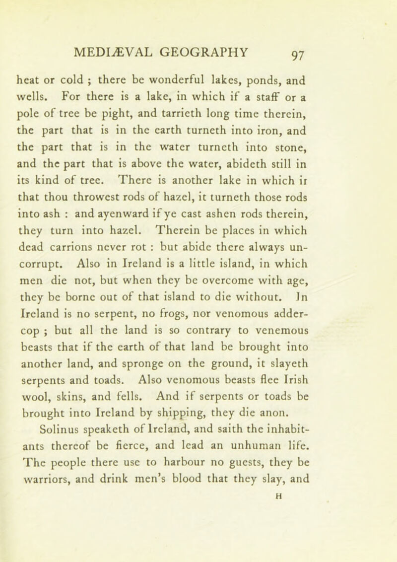 heat or cold ; there be wonderful lakes, ponds, and wells. For there is a lake, in which if a staff or a pole of tree be pight, and tarrieth long time therein, the part that is in the earth turneth into iron, and the part that is in the water turneth into stone, and the part that is above the water, abideth still in its kind of tree. There is another lake in which it that thou throwest rods of hazel, it turneth those rods into ash : and ayenward if ye cast ashen rods therein, they turn into hazel. Therein be places in which dead carrions never rot : but abide there always un- corrupt. Also in Ireland is a little island, in which men die not, but when they be overcome with age, they be borne out of that island to die without. In Ireland is no serpent, no frogs, nor venomous adder- cop ; but all the land is so contrary to venemous beasts that if the earth of that land be brought into another land, and spronge on the ground, it slayeth serpents and toads. Also venomous beasts flee Irish wool, skins, and fells. And if serpents or toads be brought into Ireland by shipping, they die anon. Solinus speaketh of Ireland, and saith the inhabit- ants thereof be fierce, and lead an unhuman life. The people there use to harbour no guests, they be warriors, and drink men’s blood that they slay, and H