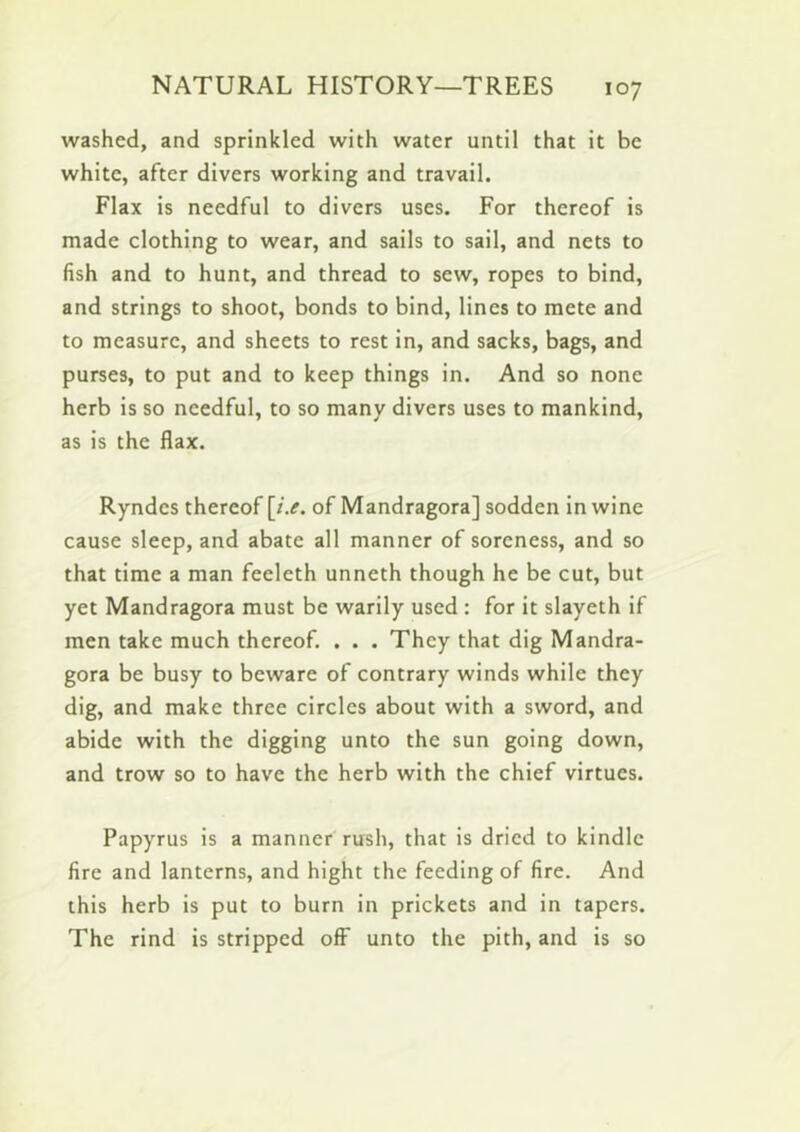 washed, and sprinkled with water until that it be white, after divers working and travail. Flax is needful to divers uses. For thereof is made clothing to wear, and sails to sail, and nets to fish and to hunt, and thread to sew, ropes to bind, and strings to shoot, bonds to bind, lines to mete and to measure, and sheets to rest in, and sacks, bags, and purses, to put and to keep things in. And so none herb is so needful, to so many divers uses to mankind, as is the flax. Ryndes thereof [i.e. of Mandragora] sodden in wine cause sleep, and abate all manner of soreness, and so that time a man feeleth unneth though he be cut, but yet Mandragora must be warily used : for it slayeth if men take much thereof. . . . They that dig Mandra- gora be busy to beware of contrary winds while they dig, and make three circles about with a sword, and abide with the digging unto the sun going down, and trow so to have the herb with the chief virtues. Papyrus is a manner rush, that is dried to kindle fire and lanterns, and hight the feeding of fire. And this herb is put to burn in prickets and in tapers. The rind is stripped off unto the pith, and is so