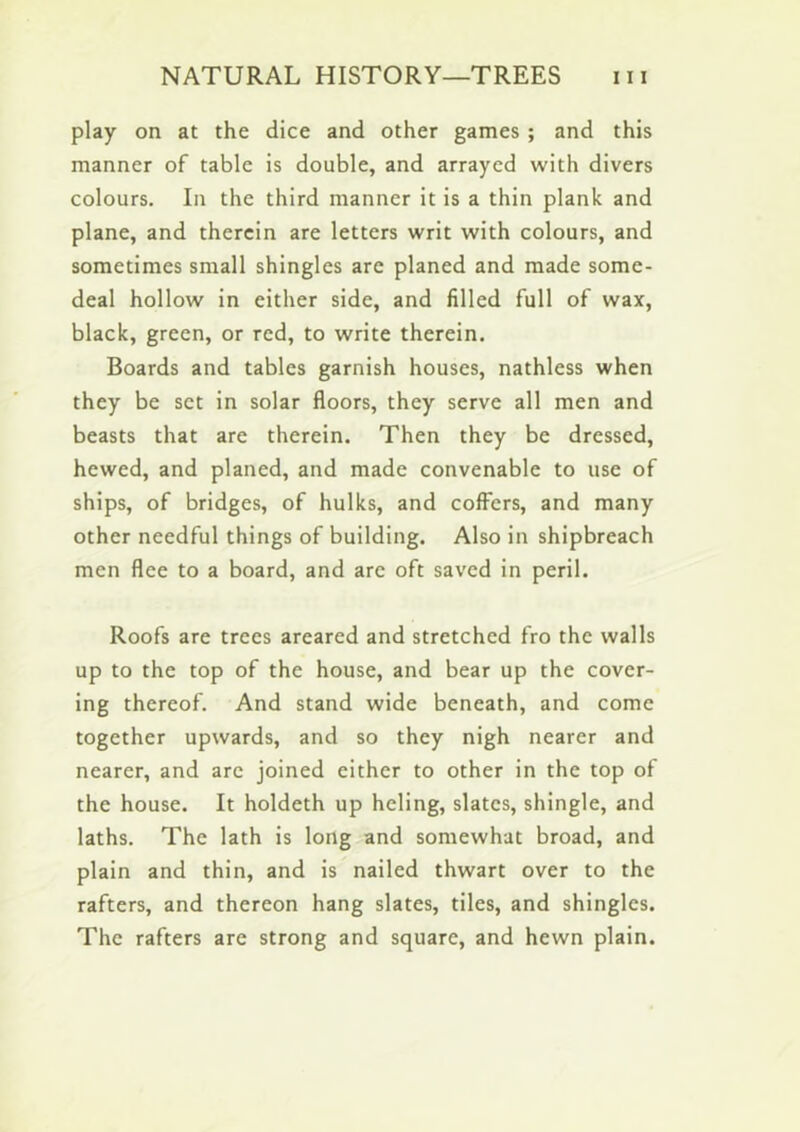 play on at the dice and other games ; and this manner of table is double, and arrayed with divers colours. In the third manner it is a thin plank and plane, and therein are letters writ with colours, and sometimes small shingles are planed and made some- deal hollow in either side, and filled full of wax, black, green, or red, to write therein. Boards and tables garnish houses, nathless when they be set in solar floors, they serve all men and beasts that are therein. Then they be dressed, hewed, and planed, and made convenable to use of ships, of bridges, of hulks, and coffers, and many other needful things of building. Also in shipbreach men flee to a board, and are oft saved in peril. Roofs are trees areared and stretched fro the walls up to the top of the house, and bear up the cover- ing thereof. And stand wide beneath, and come together upwards, and so they nigh nearer and nearer, and are joined either to other in the top of the house. It holdeth up heling, slates, shingle, and laths. The lath is long and somewhat broad, and plain and thin, and is nailed thwart over to the rafters, and thereon hang slates, tiles, and shingles. The rafters are strong and square, and hewn plain.