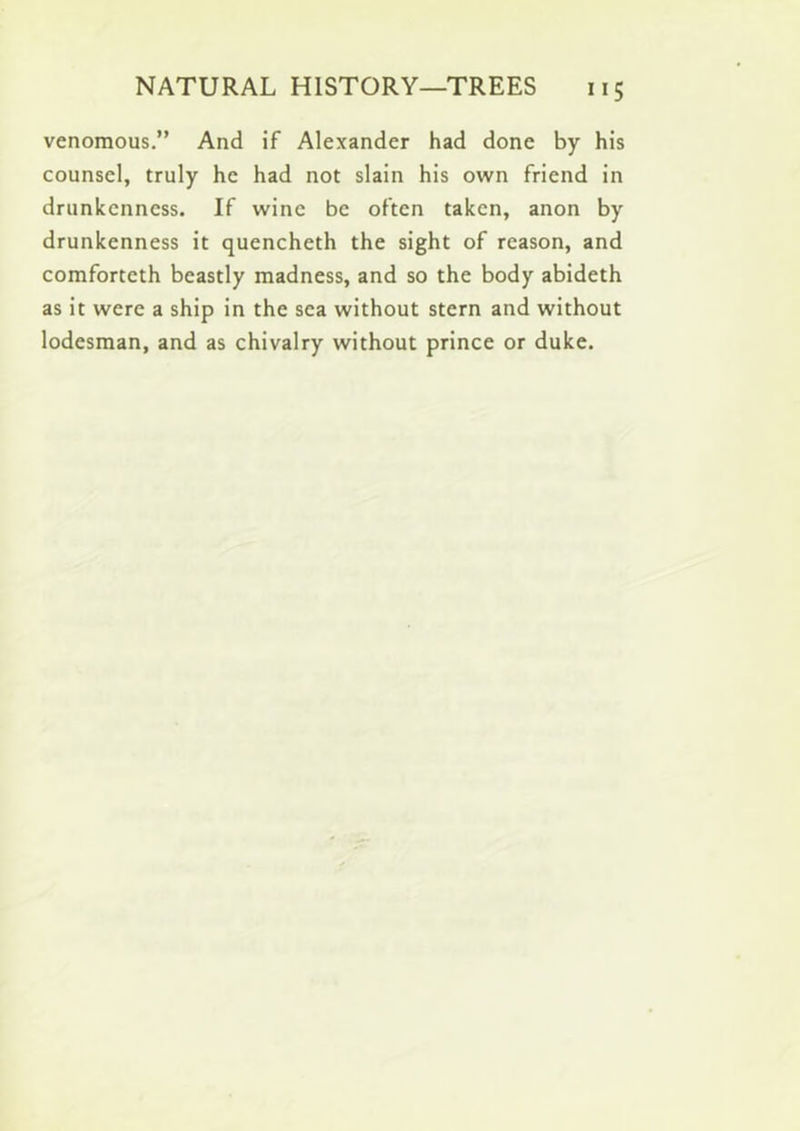 venomous.” And if Alexander had done by his counsel, truly he had not slain his own friend in drunkenness. If wine be often taken, anon by drunkenness it quencheth the sight of reason, and comforteth beastly madness, and so the body abideth as it were a ship in the sea without stern and without lodesman, and as chivalry without prince or duke.