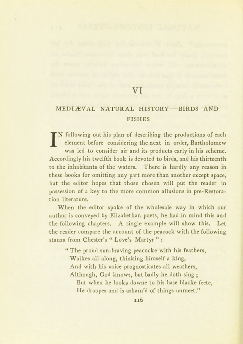 VI MEDIEVAL NATURAL HISTORY BIRDS AND FISHES IN following out hia plan of describing the productions of each element before considering the next in order, Bartholomew was led to consider air and its products early in his scheme. Accordingly his twelfth book is devoted to birds, and his thirteenth to the inhabitants of the waters. There is hardly any reason in these books for omitting any part more than another except space, but the editor hopes that those chosen will put the reader in possession of a key to the more common allusions in pre-Restora- tion literature. When the editor spoke of the wholesale way in which our author is conveyed by Elizabethan poets, he had in mind this and the following chapters. A single example will show this. Let the reader compare the account of the peacock with the following stanza from Chester’s “ Love’s Martyr  : “ The proud sun-braving peacocke with his feathers, Walkes all along, thinking himself a king. And with his voice prognosticates all weathers. Although, God knows, but badly he doth sing ; But when he looks downe to his base blacke feete, He droopes and is asham’d of things unmeet.” ii6