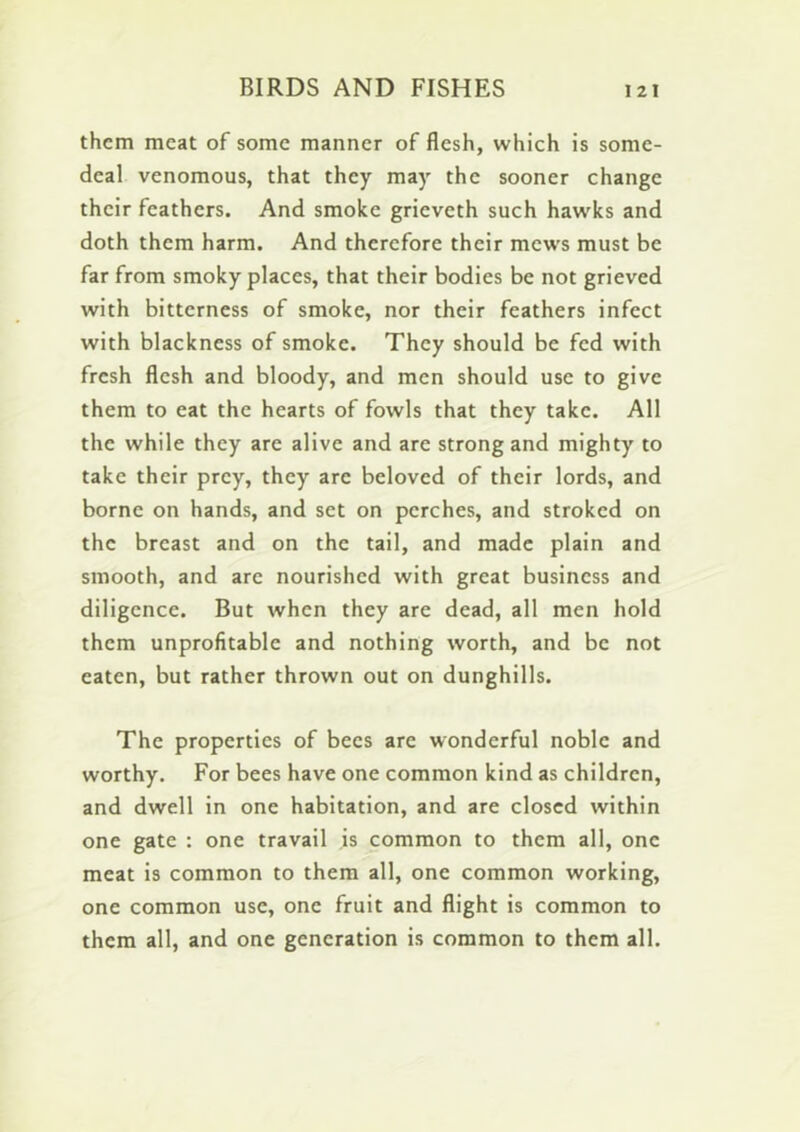 them meat of some manner of flesh, which is some- deal venomous, that they may the sooner change their feathers. And smoke grieveth such hawks and doth them harm. And therefore their mews must be far from smoky places, that their bodies be not grieved with bitterness of smoke, nor their feathers infect with blackness of smoke. They should be fed with fresh flesh and bloody, and men should use to give them to eat the hearts of fowls that they take. All the while they are alive and are strong and mighty to take their prey, they are beloved of their lords, and borne on hands, and set on perches, and stroked on the breast and on the tail, and made plain and smooth, and are nourished with great business and diligence. But when they are dead, all men hold them unprofitable and nothing worth, and be not eaten, but rather thrown out on dunghills. The properties of bees are wonderful noble and worthy. For bees have one common kind as children, and dwell in one habitation, and are closed within one gate : one travail is common to them all, one meat is common to them all, one common working, one common use, one fruit and flight is common to them all, and one generation is common to them all.