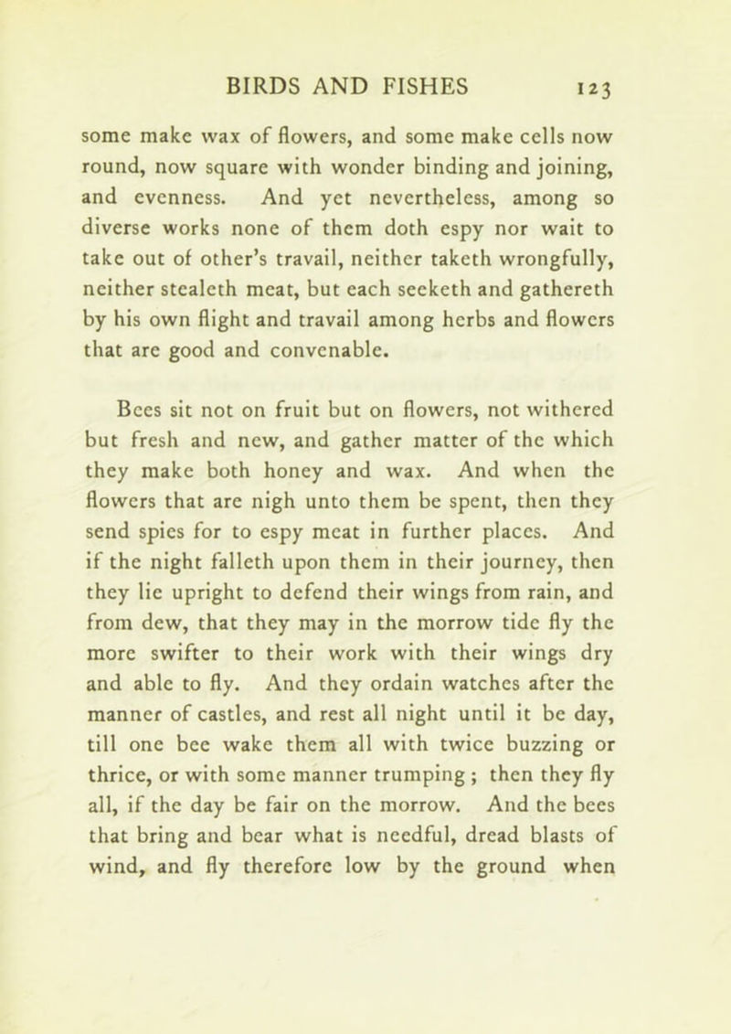 some make wax of flowers, and some make cells now round, now square with wonder binding and joining, and evenness. And yet nevertheless, among so diverse works none of them doth espy nor wait to take out of other’s travail, neither taketh wrongfully, neither stealeth meat, but each seeketh and gathereth by his own flight and travail among herbs and flowers that are good and convenable. Bees sit not on fruit but on flowers, not withered but fresh and new, and gather matter of the which they make both honey and wax. And when the flowers that are nigh unto them be spent, then they send spies for to espy meat in further places. And if the night falleth upon them in their journey, then they lie upright to defend their wings from rain, and from dew, that they may in the morrow tide fly the more swifter to their work with their wings dry and able to fly. And they ordain watches after the manner of castles, and rest all night until it be day, till one bee wake them all with twice buzzing or thrice, or with some manner trumping ; then they fly all, if the day be fair on the morrow. And the bees that bring and bear what is needful, dread blasts of wind, and fly therefore low by the ground when