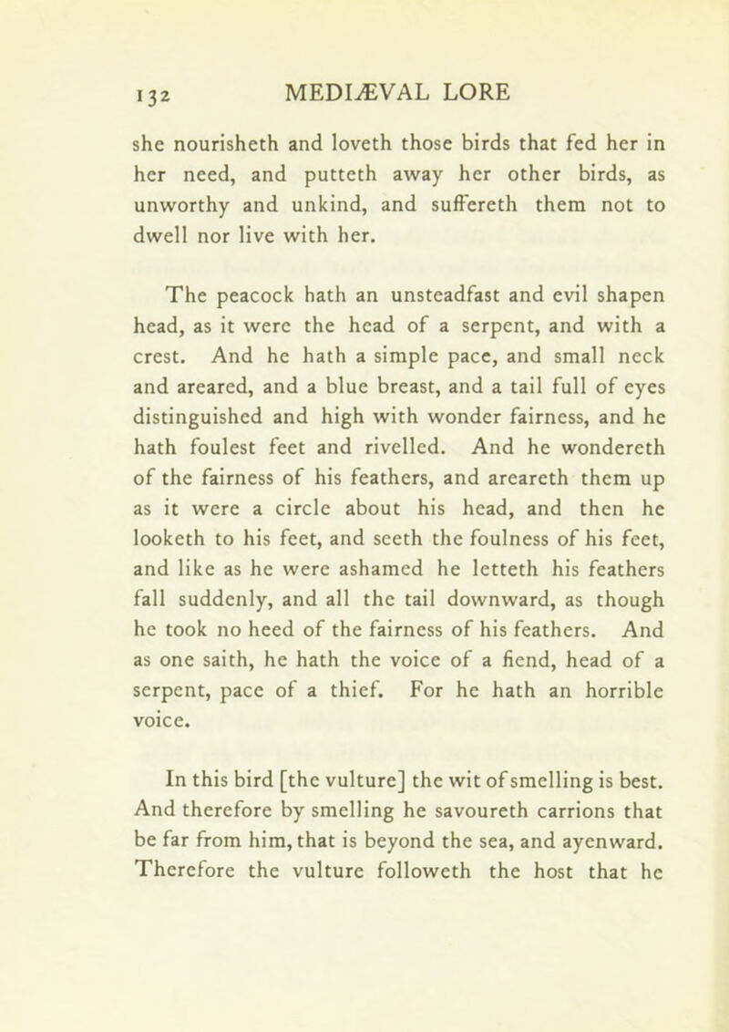 she nourisheth and loveth those birds that fed her in her need, and putteth away her other birds, as unworthy and unkind, and sufFereth them not to dwell nor live with her. The peacock hath an unsteadfast and evil shapen head, as it were the head of a serpent, and with a crest. And he hath a simple pace, and small neck and areared, and a blue breast, and a tail full of eyes distinguished and high with wonder fairness, and he hath foulest feet and rivelled. And he wondereth of the fairness of his feathers, and areareth them up as it were a circle about his head, and then he looketh to his feet, and sceth the foulness of his feet, and like as he were ashamed he letteth his feathers fall suddenly, and all the tail downward, as though he took no heed of the fairness of his feathers. And as one saith, he hath the voice of a fiend, head of a serpent, pace of a thief. For he hath an horrible voice. In this bird [the vulture] the wit of smelling is best. And therefore by smelling he savoureth carrions that be far from him, that is beyond the sea, and ayenward. Therefore the vulture followeth the host that he