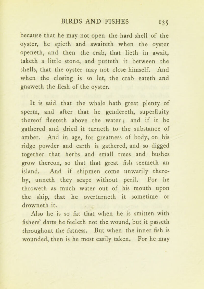 because that he may not open the hard shell of the oyster, he spieth and awaiteth when the oyster openeth, and then the crab, that lieth in await, taketh a little stone, and putteth it between the shells, that the oyster may not close himself. And when the closing is so let, the crab eateth and gnaweth the flesh of the oyster. It is said that the whale hath great plenty of sperm, and after that he gendereth, superfluity thereof fleeteth above the water ; and if it be gathered and dried it turneth to the substance of amber. And in age, for greatness of body, on his ridge powder and earth is gathered, and so digged together that herbs and small trees and bushes grow thereon, so that that great fish seemeth an island. And if shipmen come unwarily there- by, unneth they scape without peril. For he throweth as much water out of his mouth upon the ship, that he overturneth it sometime or drowneth it. . ^ Also he is so fat that when he is smitten with fishers’ darts he feeleth not the wound, but it passeth throughout the fatness. But when the inner fish is wounded, then is he most easily taken. For he may