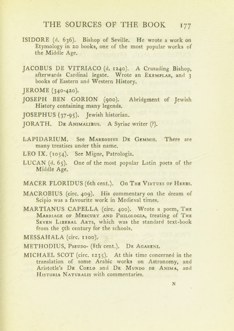 ISIDORE (d. 636). Bishop of Seville. He wrote a work on Etymology in 20 books, one of the most popular works of the Middle Age. JACOBUS DE VITRIACO (d. 1240]. A Crusading Bishop, afterwards Cardinal legate. Wrote an Exemplar, and 3 books of Eastern and Western History. JEROME (340-420), JOSEPH BEN GORION (900). Abridgment of Jewish History containing many legends. JOSEPHUS (37-95). Jewish historian. JORATH. De Animalibus. A Syriac writer (?). LAPIDARIUM. See Marbodius De Gimmis. There are many treatises under this name. LEO IX. (1054). See Migne, Patrologia. LUCAN (d, 65). One of the most popular Latin poets of the Middle Age. MACER FLORIDUS (6th cent.). On The Virtues of Herbs. MACROBIUS (circ. 409). His commentary on the dream of Scipio was a favourite work in Medieval times. MARTIANUS CAPELLA (circ. 400). Wrote a poem. The Marriage of Mercury and Philologia, treating of The Seven Liberal Arts, which was the standard text-book from the 5th century for the schools. MESSAHALA (circ. 1100), METHODIUS, Pseudo- (8th cent.). Dr. Agareni. MICHAEL SCOT (circ. 1235). At this time concerned in the translation of some Arabic works on Astronomy, and Aristotle’s De Coelo and De Mundo de Anima, and Historia Naturalis with commentaries. N