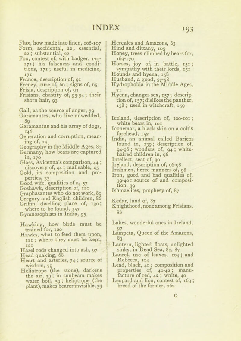 Flax, how made into linen, 106-107 Form, accidental, 22; essential, 22; substantial, 22 Fox, contest of, with badger, 170- 171; his falseness and condi- tions, 171; useful in medicine, ‘7* . . France, description of, 91 Frenzy, cure of, 66 ; signs of, 65 Frisia, description of, 93 Frisians, chastity of, 93-94; their shorn hair, 93 Gall, as the source of anger, 70 Garamantes, who live unwedded, 89 Garamantus and bis army of dogs, *46 . Generation and corruption, mean- ing of, 14 Geography in the Middle Ages, 80 Germany, how bears are captured in, 170 Glass, Avicenna’s comparison, 44 ; discovery of, 44; malleable, 45 Gold, its composition and pro- perties, 33 . Good wife, qualities of a, 57 Goshawk, description of, 120 Graphasantes who do not work, 89 Gregory and English children, 86 Griffin, dwelling place of, 130; where to be found, 157 Gymnosophists in India, 95 Hawking, how birds must be trained for, 120 Hawks, what to feed them upon, 121; where they must be kept, 121 Hazel rods changed into ash, 97 Head quaking, 68 Heart and arteries, 74 ; source of wisdom, 79 Heliotrope (the stone), darkens the air, 39; in sunbeam makes water boil, 59; heliotrope (the plant), makes bearer invisible, 39 Hercules and Amazons, 83 Hind and dittany, 105 Honey, trees climbed by bears for, 169-170 Horses, joy of, in battle, 151; sympathy with their lords, 151 Hounds and hyena, 158 Husband, a good, 57-58 Hydrophobia in the Middle Ages, 71 Hyena, changes sex, 157; descrip- tion of, 157J dislikes the panther, 158 ; used in witchcraft, 159 Iceland, description of, loo-ioi; white bears in, loi Iconemar, a black skin on a colt’s forehead, 1^2 India, an animal called Baricos found in, 139; description of, 04-96 ; wonders of, 94 ; white- haired children in, 96 Intellect, seat of, 30 Ireland, description of, 96-98 Irishmen, fierce manners of, 98 Iron, good and bad qualities of, 3^-40: source of and composi- tion, ^9 Ishmaelites, prophesy of, 87 Kedar, land of, 87 Knighthood, none among Frisians, 93 Lakes, wonderful ones in Ireland, 97 Lampeta, Queen of the Amazons, 83 Lantern, lifted floats, unligbted sinks, in Dead Sea, 81, 87 Laurel, use of leaves, 104 ; and Rebecca, 104 Lead, black, 40; composition and properties of, 40-42; manu- facture of red, 42 ; white, 40 Leopard and lion, contest of, 163 ; breed of the former, 162 O