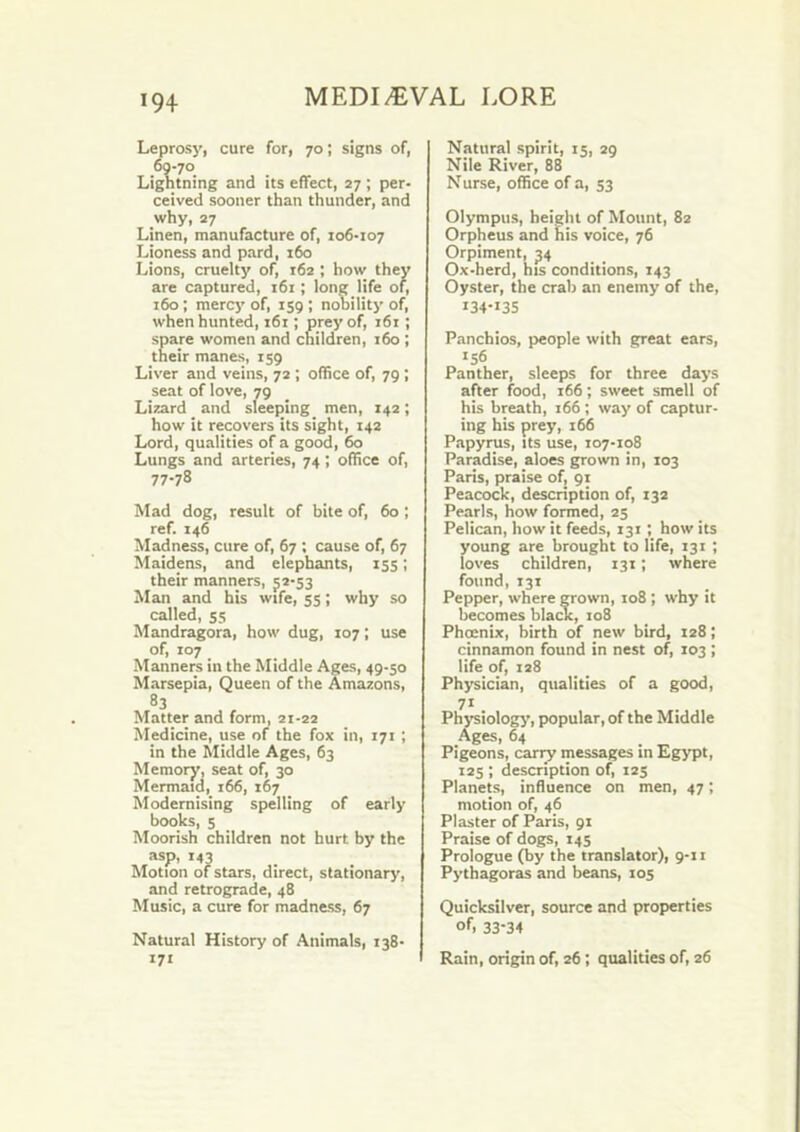 Leprosy, cure for, 70; signs of, 60-70 Lightning and its effect, 27 ; per- ceived sooner than thunder, and why, 27 Linen, manufacture of, 106-107 Lioness and pard, 160 Lions, cruelty of, 162 ; how they are captured, 161; long life of, 160; mercy of, 159 ; nobility of, when hunted, 161; prey of, 161; spare women and children, 160 ; their manes, 159 Liver and veins, 72 ; office of, 79 ; seat of love, 79 Lizard and sleeping men, 142; how it recovers its sight, 142 Lord, qualities of a good, 60 Lungs and arteries, 74 ; office of, 77-78 Mad dog, result of bite of, 60 ; ref. 146 Madness, cure of, 67 ; cause of, 67 Maidens, and elephants, 155; their manners, 52-53 Man and his wife, 55; why so called, 55 Mandragora, how dug, 107; use of, 107 Manners in the Middle Ages, 49-50 Marsepia, Queen of the Amazons, 83 Matter and form, 21-22 Medicine, use of the fox in, 171 ; in the Middle Ages, 63 Memory, seat of, 30 Mermaid, 166, 167 Modernising spelling of early books, 5 Moorish children not hurt by the asp, 143 Motion of stars, direct, stationary, and retrograde, 48 Music, a cure for madness, 67 Natural History of Animals, 138- 171 Natural spirit, 15, 29 Nile River, 88 Nurse, office of a, 53 Olympus, height of Mount, 82 Orpheus and his voice, 76 Orpiment, 54 Ox-herd, his conditions, 143 Oyster, the crab an enemy of the, 134-135 Panchios, people with great ears, 'S6 Panther, sleeps for three days after food, 166; sweet smell of his breath, 166; way of captur- ing his prey, 166 Papyrus, its use, 107-108 Paradise, aloes grown in, 103 Paris, praise of, 91 Peacock, description of, 132 Pearls, how formed, 25 Pelican, how it feeds, 131; how its young are brought to life, 131 ; loves children, 131; where found, 131 Pepper, where grown, 108 ; why it becomes black, 108 Phoenix, birth of new bird, 128; cinnamon found in nest of, 103 ; life of, 128 Physician, qualities of a good, 71 Phi-siologj’, popular, of the Middle Ages, 64 Pigeons, cariy messages in Egypt, 125 ; description of, 125 Planets, induence on men, 47; motion of, 46 Plaster of Paris, 91 Praise of dogs, 145 Prologue (by the translator), 9-11 Pythagoras and beans, 105 Quicksilver, source and properties of. 33-34 Rain, origin of, 26; qualities of, 26