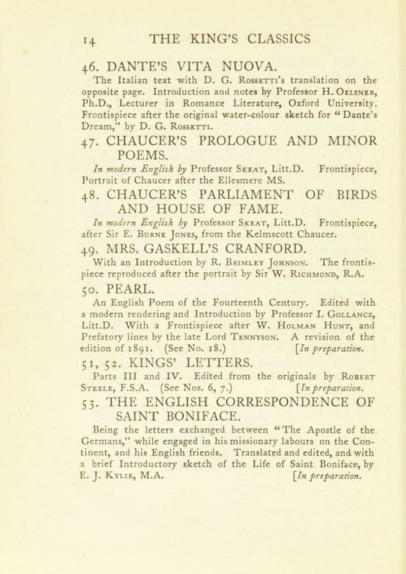 H 46. DANTE’S VITA NUOVA. The Italian text with D. G. Rossetti’s translation on the opposite page. Introduction and notes by Professor H. Oelsner, Ph.D., Lecturer in Romance Literature, Oxford University. Frontispiece after the original water-colour sketch for “ Dante’s Dream,” by D. G. Rossetti. 47. CHAUCER’S PROLOGUE AND MINOR POEMS. In modern JEnglish by Professor Skeat, Litt.D. Frontispiece, Portrait of Chaucer after the Ellesmere MS. 48. CHAUCER’S PARLIAMENT OF BIRDS AND HOUSE OF FAME. In modern English by Professor Skeat, Litt.D. Frontispiece, after Sir E. Burne Jones, from the Kelmscott Chaucer. 49. MRS. GASKELL’S CRANFORD. With an Introduction by R. Brimley Johnson. The frontis- piece reproduced after the portrait by Sir W. Richmond, R.A. 50. PEARL. An English Poem of the Fourteenth Century. Edited with a modern rendering and Introduction by Professor I. Gollancz, Litt.D. With a Frontispiece after W. Holman Hunt, and Prefatory lines by the late Lord Tennyson. A revision of the edition of 1891. (See No. 18.) [In preparation. 51. 52. KINGS’ LETTERS. Parts HI and IV. Edited from the originals by Robert Steele, F.S.A. (See Nos. 6, 7.) [Inpreparation. S3. THE ENGLISH CORRESPONDENCE OF SAINT BONIFACE. Being the letters exchanged between “ The Apostle of the Germans,” while engaged in his missionary labours on the Con- tinent, and his English friends. Translated and edited, and with a brief Introductory sketch of the Life of Saint Boniface, by E. J. Kylie, M.A. [In preparation.