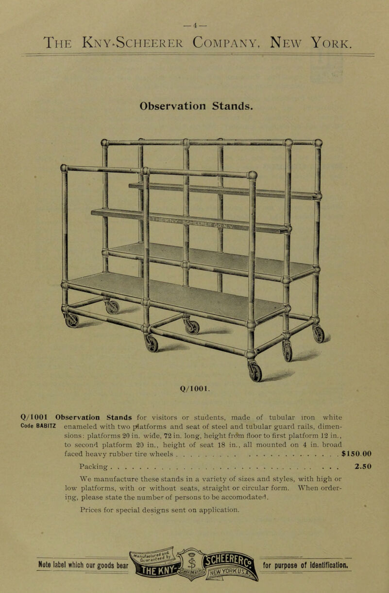 _4 — The Kny-Scheerer Company, New York. Observation Stands. Q/IOOl. Q/lOOl Observation Stands for visitors or students, made of tubular iron white Code BABITZ enameled with two platforms and seat of steel and tubular guard rails, dimen- sions: platforms 20 in. wide, 72 in. long, height frdm floor to first platform 12 in., to second platform 20 in., height of seat 18 in., all mounted on 4 in. broad faced heavy rubber tire wheels $150.00 Packing 2.50 We manufacture these stands in a variety of sizes and styles, with high or low platforms, with or without seats, straight or circular form. When order- ing, please state the number of persons to be accomodated. Prices for special designs sent on application.