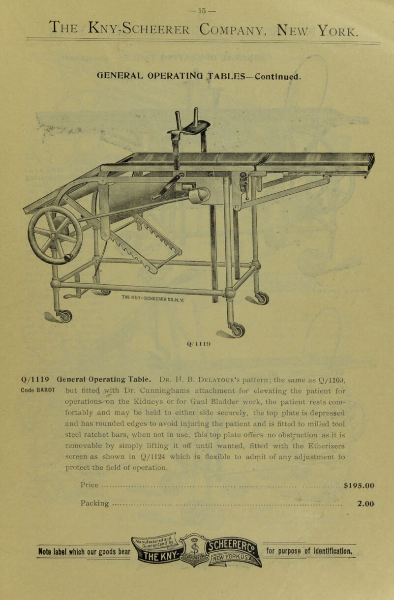 The Kny-Scheerkr Company, New York. GENERAL OPERATING JABLES—Continued. - ^ /4 Q/1119 General Operating Table. Dk. H. B. Dklatour’s pattern; the same as Q/llO.'), Code BAROT but fitted A^ith Dr. Cunninghams attachment for elevating the patient for operation.s- on the Kidneys or for Gaul Bladder work, the patient rests com- fortably and may be held to either side securely, the top plate is depressed and has rounded edges to avoid injuring the patient and is fitted to milled tool steel ratchet bars, when not in use, this top plate offers no obstruction as it is removable by simply lifting it off until wanted, fitted with the Etherizers screen as shown in Q/11&4 which is flexible to admit of any adjustment to protect the field of f)peration. Price $195.00