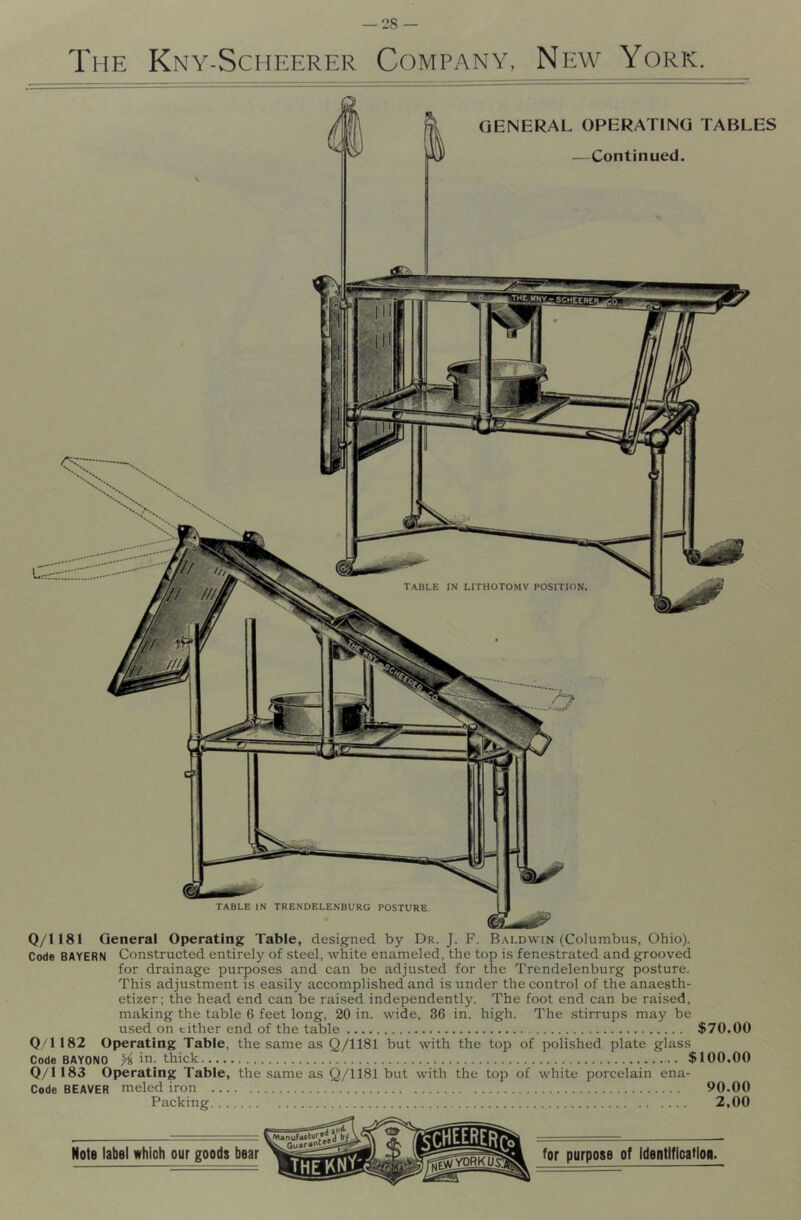 The Kny-Scheerer Company, New York. TABLE IN TRENDELENBURG POSTURE. GENERAL OPERATING TABLES —Continued. table in LITHOTOMV POSITION. Q/1181 General Operating Table, designed by Dr. J. F. Baldwin (Columbus, Ohio). Code BAYERN Constructed entirely of steel, white enameled, the top is fenestrated and grooved for drainage purposes and can be adjusted for the Trendelenburg posture. This adjustment is easily accomplished and is under the control of theanaesth- etizer; the head end can be raised independently. The foot end can be raised, making the table 6 feet long, 20 in. wide, 36 in. high. The stirrups may be used on either end of the table $70.00 Q/1182 Operating Table, the same as Q/1181 but with the top of polished plate glass Code BAYONO % in. thick $100,00 0/1183 Operating Table, the same as Q/1181 but with the top of white porcelain ena- Code BEAVER meled iron 90.00 Packing 2,00