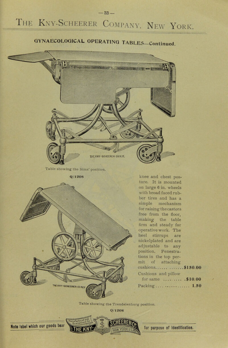 The Kny-Schehrer Ccimpany, New York. QYNAECOLOOICAL OPERATINQ TABLES-Continued. Table showing the Sims’ position. (t/1208 knee and chest pos- ture. It is mounted on large 6 in. wheels with broad faced rub- ber tires and has a simple mechanism for raising thecastors free from the floor, making the table firm and steady for operative work. The heel stirrups are nickelplated and are adjustable to any position. Fenestra- tions in the top per- mit of attaching cushions $150.00 Cushions and pillow for same $ 10.00 Packing 1.50 Table showing the Trendelenburg position. Q/1208