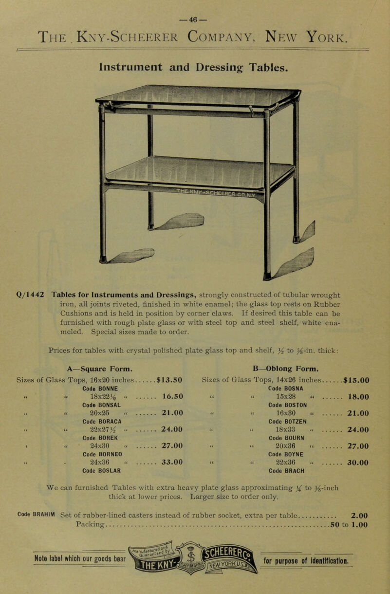 The . Kny-Sciieerkr Company, New York. Instrument and Dressing Tables. Q/1442 Tables for Instruments and Dressings, strongly constructed of tubular wrought iron, all joints riveted, finished in white enamel; the glass top rests on Rubber Cushions and is held in position by corner claws. If desired this table can be furnished with rough plate glass or with steel top and steel shelf, white ena- meled. Special sizes made to order. Prices for tables with crystal polished plate glass top and shelf, %, to ^-in. thick: A—Square Form. B —Oblong Form. Sizes of Glass Tops, 16x20 inches... ...$13.50 Sizes of Glass Tops, 14x26 inches... ...$15.00 Code BONNE Code BOSNA « « 18x22!^ “ ... ... 16.50 t( 15x28 .. ... ... 18.00 Code BONSAL Code BOSTON •c « 20x25 « ... ... 21.00 <( ({ 16x30 ... 21.00 Code BORACA Code BOTZEN « n 22x27“ ... ... 24.00 << it 18x33 “ ... ... 24.00 Code BOREK Code BOURN < « 24x30 ... 27.00 (( (t 20x36 <* ... ... 27.00 Code BORNEO Code BOYNE « . 24x36 « ... ... 33.00 (( 22x36 ... 30.00 Code BOSLAR Code BRaCH We can furnished Tables with extra heavy plate glass approximating to ^-inch thick at lower prices. Larger size to order only. Code BRAHIM Set of rubber-lined casters instead of rubber socket, extra per table 2.00 Packing 50 to 1.00