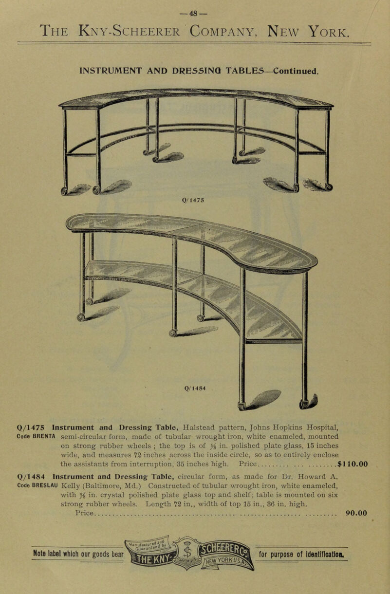 The Kny-Scheerer ' Company, New York. INSTRUMENT AND DRESSING TABLES—Continued. Q/1475 Q/1475 Instrument and Dressing Table, Halstead pattern, Johns Hopkins Hospital, Code BRENTA semi-circular form, made of tubular wrought iron, white enameled, mounted on strong rubber wheels ; the top is of ^ in. polished plate glass, 15 inches wide, and measures 72 inches across the inside circle, so as to entirely enclose the assistants from interruption, 35 inches high. Price $110.00 Q/1484 Instrument and Dressing Table, circular form, as made for Ur. Howard A. Code BRESLAU Kelly (Baltimore, Md.) Constructed of tubular wrought iron, white enameled, with ^ in. crystal polished plate glass top and shelf; table is mounted on six strong rubber wheels. Length 72 in., width of top 16 in., 36 in. high. Price 90.00