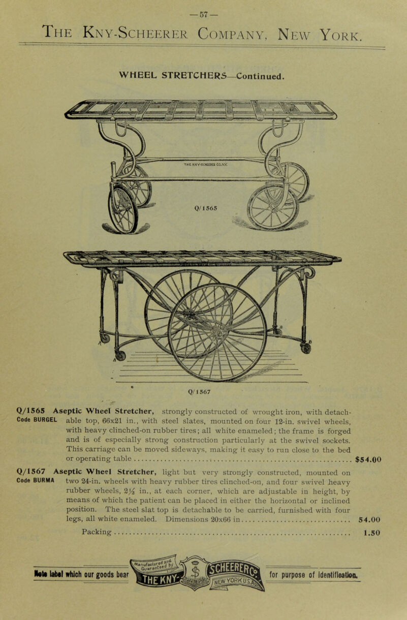 The Kny-Scheerer Company, New York. WHEEL STRETCHERS—Continued. Q/1567 Q/1565 Aseptic Wheel Stretcher, strongly constructed of wrought iron, with detach- Code BURGEL able top, 66x21 in., with steel slates, mounted on four 12-in. swivel wheels, with heavy clinched-on rubber tires; all white enameled; the frame is forged and is of especially strong construction particularly at the swivel sockets. This carriage can be moved sideways, making it easy to run close to the bed or operating table $54.00 Q/1567 Aseptic Wheel Stretcher, light but very strongly constructed, mounted on Code BURMA two 24-in. wheels with heavy rubber tires clinched-on, and four swivel heavy rubber wheels, 2j4 in., at each corner, which are adjustable in height, by means of which the patient can be placed in either the horizontal or inclined position. The steel slat top is detachable to be carried, furnished with four legs, all white enameled. Dimensions 20x66 in 54.00 Packing 1,50 ll«ti laiMi which