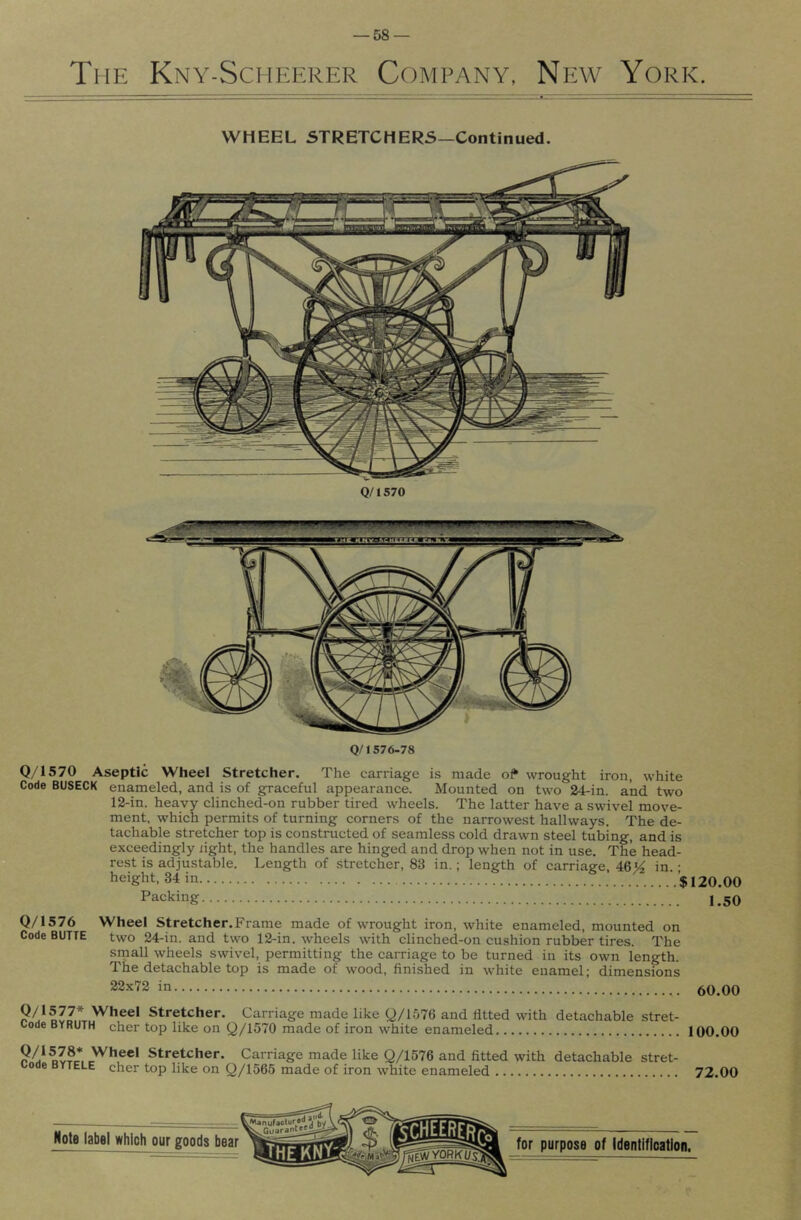 The Kny-Scheerer Company, Niiw York. WHEEL STRETCHERS—Continued. Q/1570 Q/1576-78 Q/1S70 Aseptic Wheel Stretcher. The carriage is made o? wrought iron, white Code BUSECK enameled, and is of graceful appearance. Mounted on two 24-in. and two 12-in. heavy clinched-on rubber tired wheels. The latter have a swivel move- ment, which permits of turning corners of the narrowest hallways. The de- tachable stretcher top is constructed of seamless cold drawn steel tubing, and is exceedingly iight, the handles are hinged and drop when not in use. The head- rest is adju.stable. Length of stretcher, 83 in.; length of carriaee, 46j4 in • height, 34 in $120.00 Packing 1,50 Q/1576 Wheel Stretcher.Frame made of wrought iron, white enameled, mounted on Code BUTTE two 24-in. and two 12-in. wheels with clinched-on cu.shion rubber tires. The srnall wheels swivel, permitting the carriage to be turned in its own length. The detachable top is made of wood, finished in white enamel; dimensions 22x72 in 50,00 ? Wheel Stretcher. Carriage made like Q/1576 and fitted with detachable stret- Code BYRUTH cher top like on Q/1570 made of iron white enameled 100.00 Dv?r. Wheel Stretcher. Carriage made like Q/1576 and fitted with detachable stret- i/ode BYTELE cher top like on Q/1565 made of iron white enameled 72.00