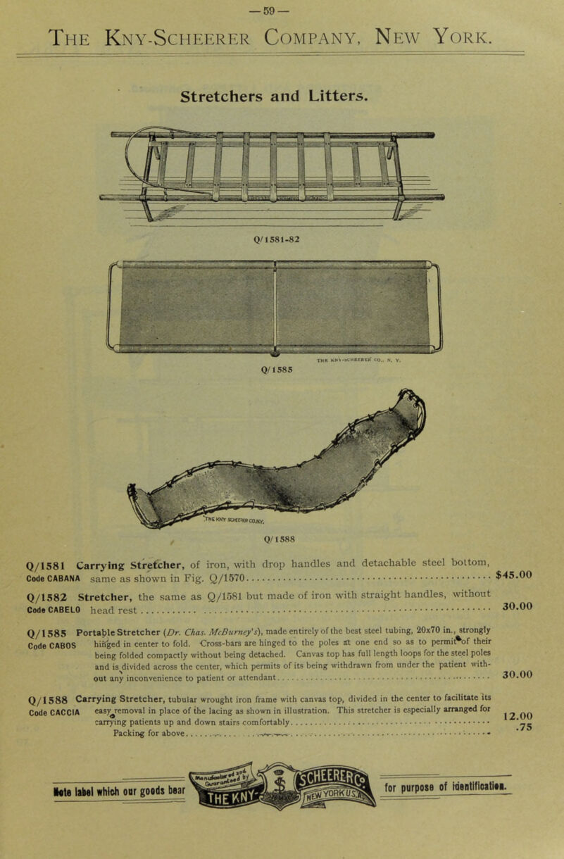 The Kny-Scheerer Company, New York. Stretchers and Litters. Q/1581-82 Q/1581 Carrying Stretcher, of iron, with drop handles and detachable steel bottom, Code CABANA same as shown in Fig. Q/1570 Q/1582 Stretcher, the same as Q/1581 but made of iron with straight handles, without Code CABELO head rest Q/1585 Portable Stretcher {Dr. Chas. McBumey's), made entirely of the best steel tubing, 20x70 in., strongly Code CABOS hirSged in center to fold. ■Cross-bars are hinged to the poles at one end so as to jjcrmii^of their being folded compactly without being detached. Canvas top has full length loops for the steel poles and is divided across the center, which permits of its being withdrawn from under the patient with- out any inconvenience to patient or attendant 30.00 Q/1588 Carrying Stretcher, tubular wrought iron frame with canvas top, divided in the center to facilitate its Code CACCIA easy^removal in place of the lacing as shown in illustration. This stretcher is especially arranged for carrying patients up and down stairs comfortably Packing for above 12.00 .75