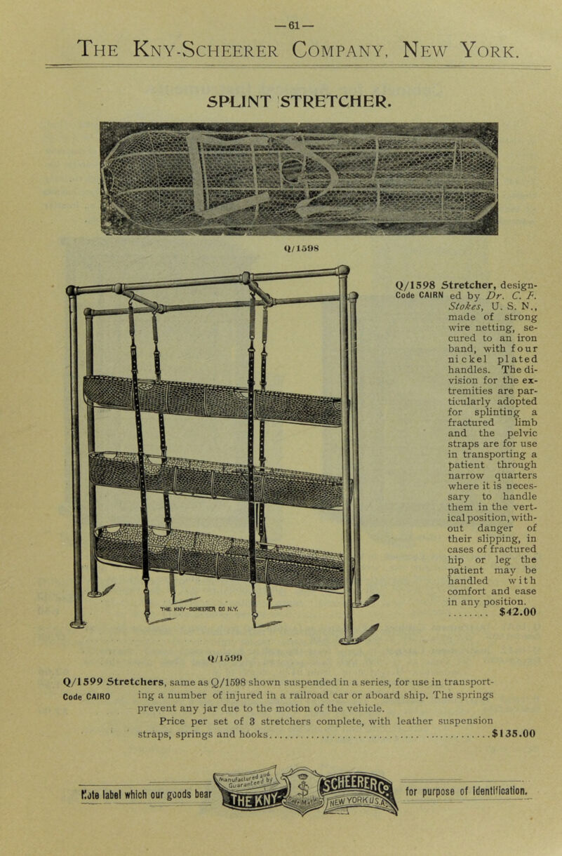 The Kny-Scheerer Company, New York. SPLINT STRETCHER. <i/1598 Q/1598 Stretcher, design- Code CAIRN ed by Dr. C. F. Stokes, Q. S. N., made of strong wire netting, se- cured to an iron band, with four nickel plated handles. The di- vision for the ex- tremities are par- ticularly adopted for splinting a fractured limb and the pelvic straps are for use in transporting a patient through narrow quarters where it is neces- sary to handle them in the vert- ical position, with- out danger of their slipping, in cases of fractured hip or leg the patient may be handled with comfort and ease in any position. $42.00 Q/1599 Stretchers, same as Q/1598 shown suspended in a .series, for use in transport- Code CAIRO ing a number of injured in a railroad car or aboard ship. The springs prevent any jar due to the motion of the vehicle. Price per set of 3 stretchers complete, with leather suspension ‘ straps, springs and hooks $135.00