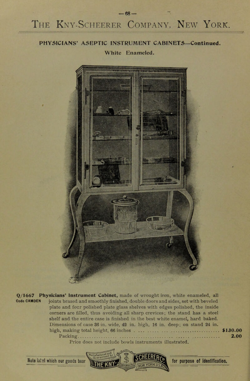 The Kny-Scheerer Company, New York. PHYSICJANS’ ASEPTIC INSTRUMENT CABINETS—Continued. White Enameled. Q/1667 Physicians’ instrument Cabinet, made of wrought iron, white enameled, all Code CAMDEN joints brazed and smoothly finished, double doors and sides, set with beveled plate and four polished plate glass shelves with edges polished, the inside corners are filled, thus avoiding all sharp crevices; the stand has a steel shelf and the entire case is finished in the best white enamel, hard baked. Dimensions of case 36 in. wide, 42 in. high, 16 in. deep; on stand 24 in. high, making total height, 66 inches $130.00 Packing 2.00