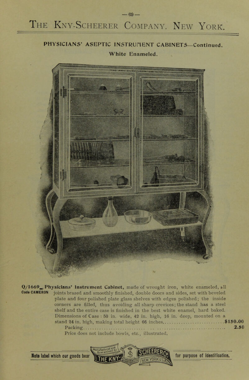 The Kny-Scheerer Company, New York. PHYSICIANS’ ASEPTIC INSTRUHENT CABINETS—Continued. White Enameled. Q/1669_| Physicians’ Instrument Cabinet, made of wrought iron, white enameled, all Code CAMERON joints brazed and smoothly finished, double doors and sides, set with beveled plate and four polished plate glass shelves with edges polished; the inside corners are filled, thus avoiding all sharp crevices; the stand has a steel shelf and the entire case is finished in the best white enamel, hard baked. Dimensions of Case : 50 in. wide, 42 in. high, 10 in. deep, mounted on a stand 24 in. high, making total height 66 inches $150.00 Packing 2.50 Price does not include bowls, etc., illustrated.